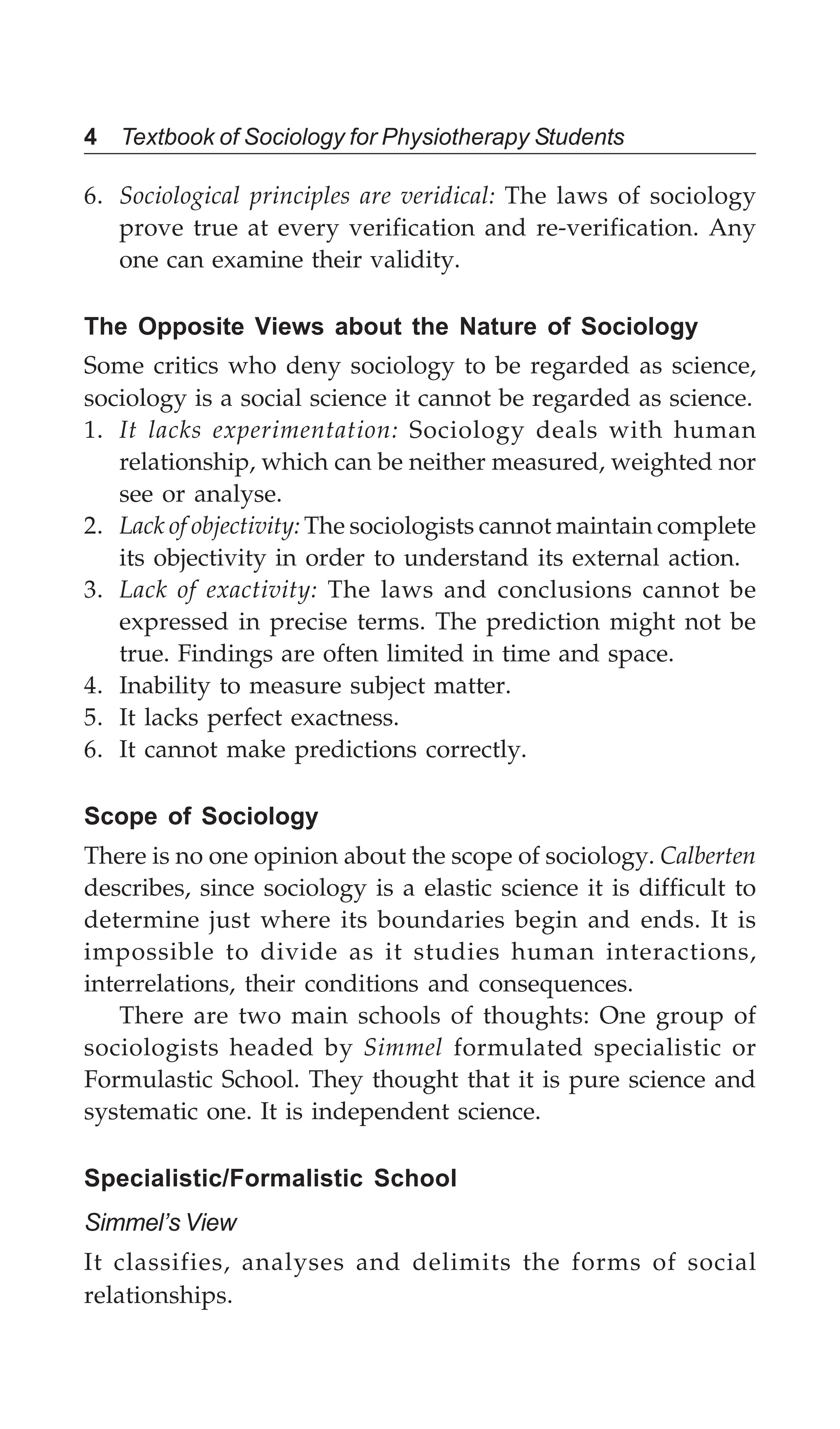 4 Textbook of Sociology for Physiotherapy Students
6. Sociological principles are veridical: The laws of sociology
prove true at every verification and re-verification. Any
one can examine their validity.
The Opposite Views about the Nature of Sociology
Some critics who deny sociology to be regarded as science,
sociology is a social science it cannot be regarded as science.
1. It lacks experimentation: Sociology deals with human
relationship, which can be neither measured, weighted nor
see or analyse.
2. Lack of objectivity: The sociologists cannot maintain complete
its objectivity in order to understand its external action.
3. Lack of exactivity: The laws and conclusions cannot be
expressed in precise terms. The prediction might not be
true. Findings are often limited in time and space.
4. Inability to measure subject matter.
5. It lacks perfect exactness.
6. It cannot make predictions correctly.
Scope of Sociology
There is no one opinion about the scope of sociology. Calberten
describes, since sociology is a elastic science it is difficult to
determine just where its boundaries begin and ends. It is
impossible to divide as it studies human interactions,
interrelations, their conditions and consequences.
There are two main schools of thoughts: One group of
sociologists headed by Simmel formulated specialistic or
Formulastic School. They thought that it is pure science and
systematic one. It is independent science.
Specialistic/Formalistic School
Simmel’s View
It classifies, analyses and delimits the forms of social
relationships.
 