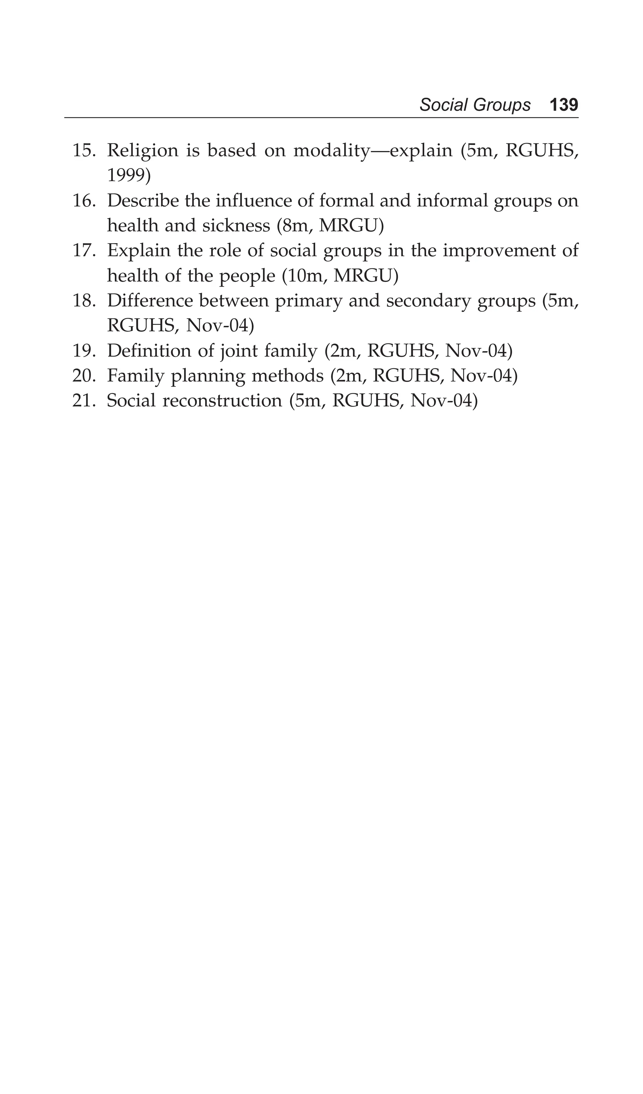 Social Groups 139
15. Religion is based on modality—explain (5m, RGUHS,
1999)
16. Describe the influence of formal and informal groups on
health and sickness (8m, MRGU)
17. Explain the role of social groups in the improvement of
health of the people (10m, MRGU)
18. Difference between primary and secondary groups (5m,
RGUHS, Nov-04)
19. Definition of joint family (2m, RGUHS, Nov-04)
20. Family planning methods (2m, RGUHS, Nov-04)
21. Social reconstruction (5m, RGUHS, Nov-04)
 