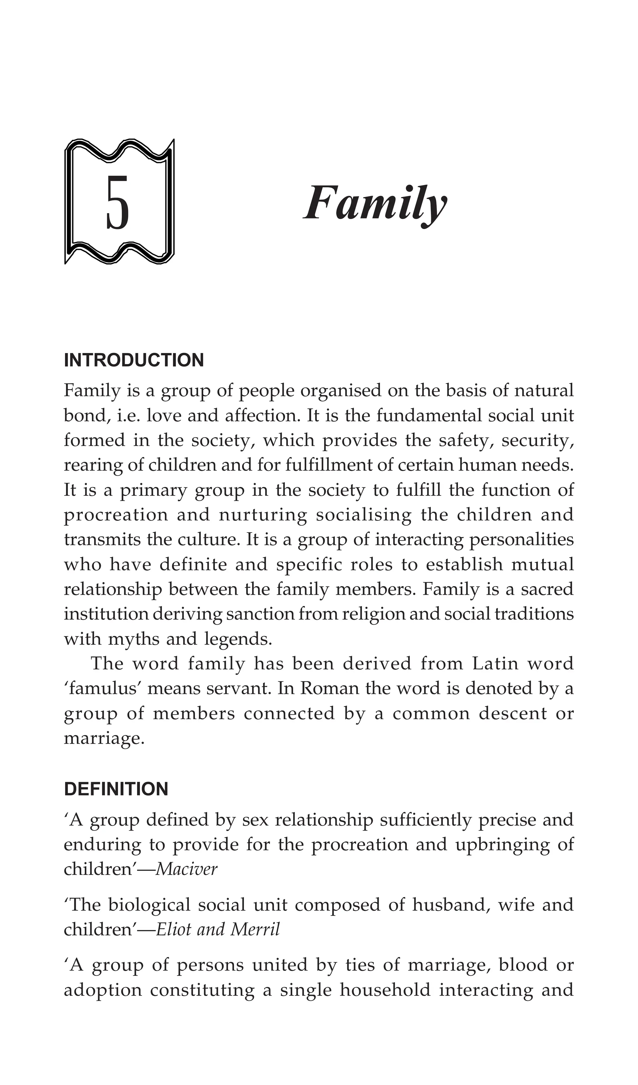 140 Textbook of Sociology for Physiotherapy Students
5 Family
INTRODUCTION
Family is a group of people organised on the basis of natural
bond, i.e. love and affection. It is the fundamental social unit
formed in the society, which provides the safety, security,
rearing of children and for fulfillment of certain human needs.
It is a primary group in the society to fulfill the function of
procreation and nurturing socialising the children and
transmits the culture. It is a group of interacting personalities
who have definite and specific roles to establish mutual
relationship between the family members. Family is a sacred
institution deriving sanction from religion and social traditions
with myths and legends.
The word family has been derived from Latin word
‘famulus’ means servant. In Roman the word is denoted by a
group of members connected by a common descent or
marriage.
DEFINITION
‘A group defined by sex relationship sufficiently precise and
enduring to provide for the procreation and upbringing of
children’—Maciver
‘The biological social unit composed of husband, wife and
children’—Eliot and Merril
‘A group of persons united by ties of marriage, blood or
adoption constituting a single household interacting and
 