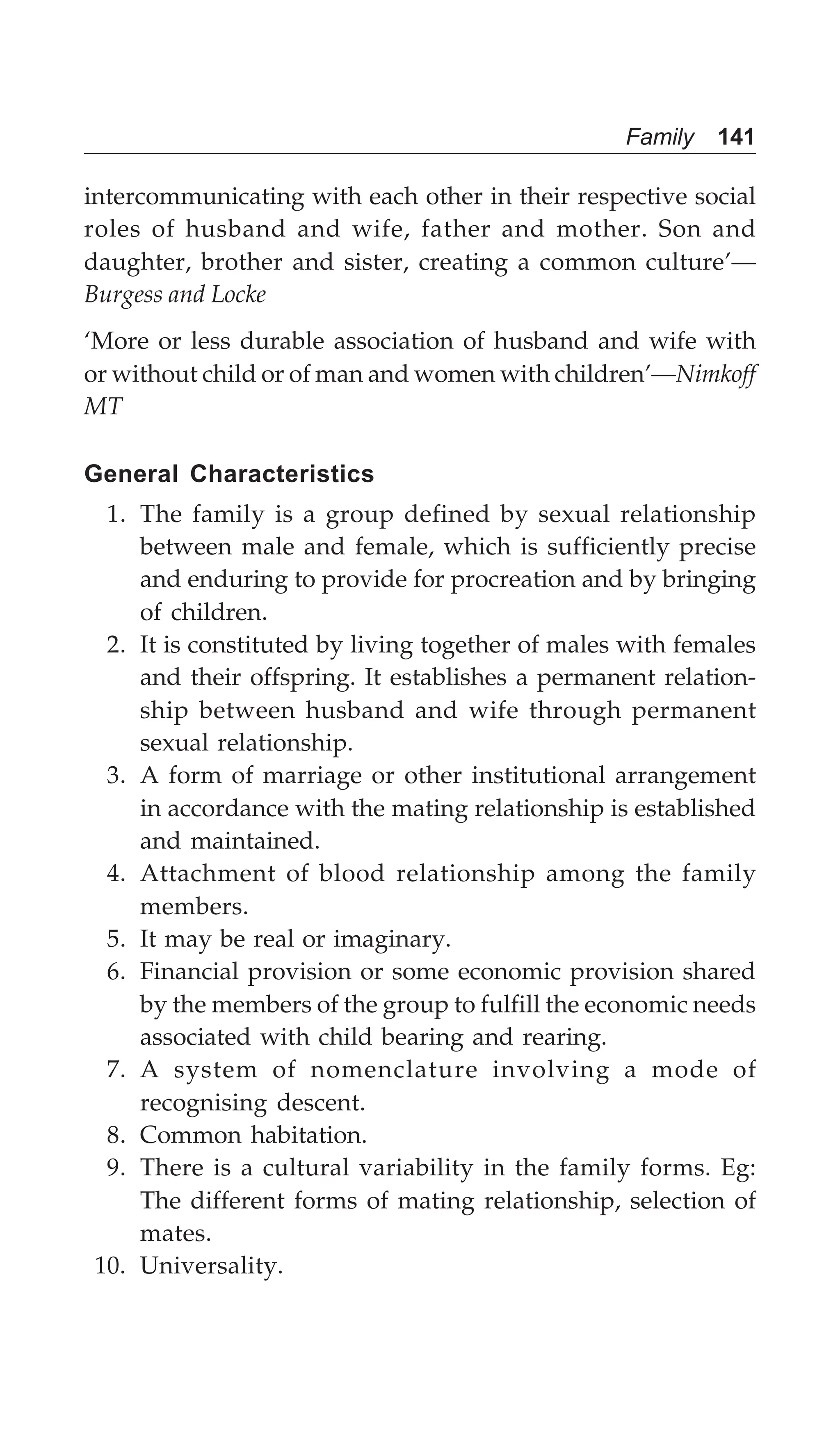 Family 141
intercommunicating with each other in their respective social
roles of husband and wife, father and mother. Son and
daughter, brother and sister, creating a common culture’—
Burgess and Locke
‘More or less durable association of husband and wife with
or without child or of man and women with children’—Nimkoff
MT
General Characteristics
1. The family is a group defined by sexual relationship
between male and female, which is sufficiently precise
and enduring to provide for procreation and by bringing
of children.
2. It is constituted by living together of males with females
and their offspring. It establishes a permanent relation-
ship between husband and wife through permanent
sexual relationship.
3. A form of marriage or other institutional arrangement
in accordance with the mating relationship is established
and maintained.
4. Attachment of blood relationship among the family
members.
5. It may be real or imaginary.
6. Financial provision or some economic provision shared
by the members of the group to fulfill the economic needs
associated with child bearing and rearing.
7. A system of nomenclature involving a mode of
recognising descent.
8. Common habitation.
9. There is a cultural variability in the family forms. Eg:
The different forms of mating relationship, selection of
mates.
10. Universality.
 