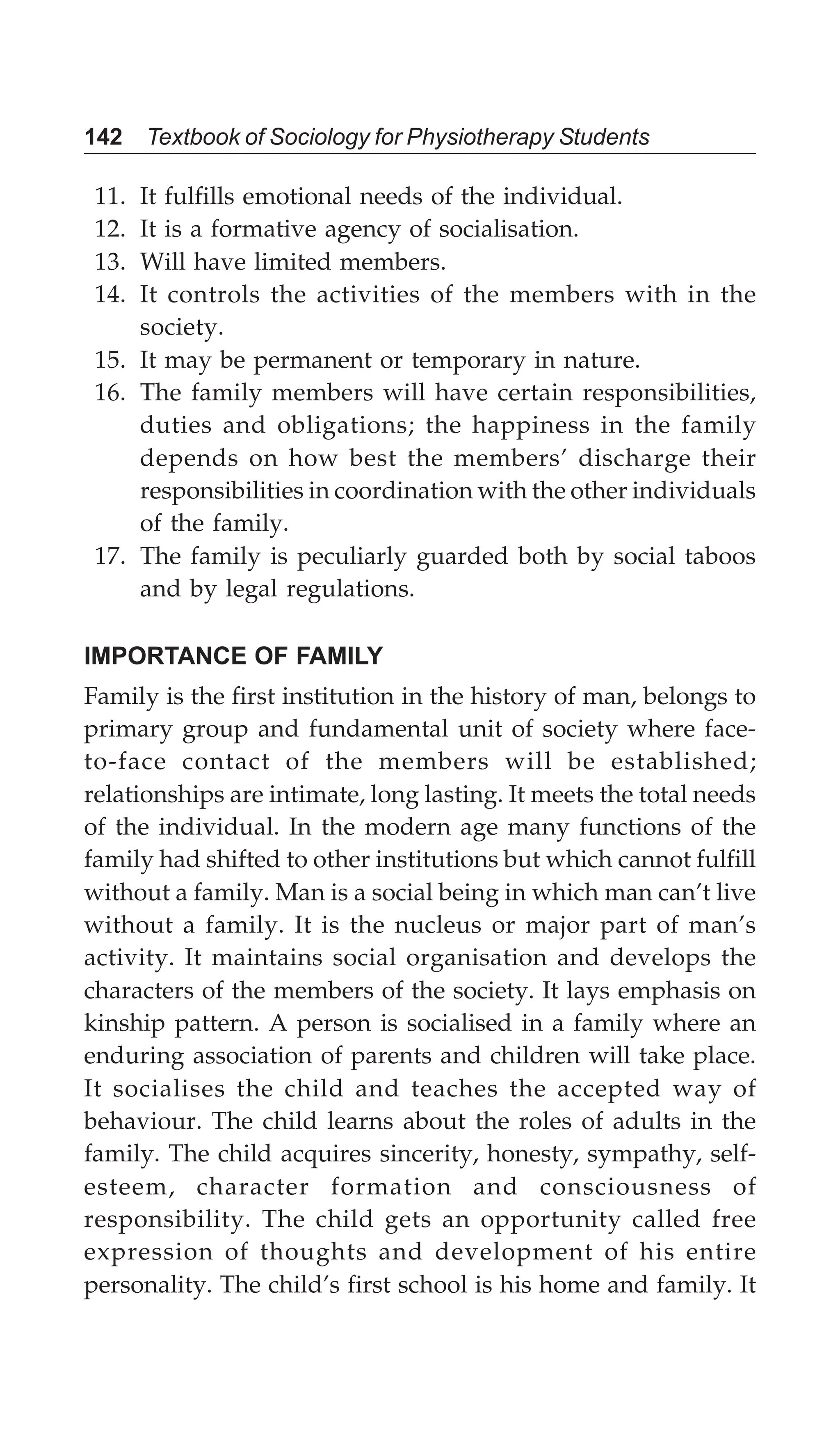 142 Textbook of Sociology for Physiotherapy Students
11. It fulfills emotional needs of the individual.
12. It is a formative agency of socialisation.
13. Will have limited members.
14. It controls the activities of the members with in the
society.
15. It may be permanent or temporary in nature.
16. The family members will have certain responsibilities,
duties and obligations; the happiness in the family
depends on how best the members’ discharge their
responsibilities in coordination with the other individuals
of the family.
17. The family is peculiarly guarded both by social taboos
and by legal regulations.
IMPORTANCE OF FAMILY
Family is the first institution in the history of man, belongs to
primary group and fundamental unit of society where face-
to-face contact of the members will be established;
relationships are intimate, long lasting. It meets the total needs
of the individual. In the modern age many functions of the
family had shifted to other institutions but which cannot fulfill
without a family. Man is a social being in which man can’t live
without a family. It is the nucleus or major part of man’s
activity. It maintains social organisation and develops the
characters of the members of the society. It lays emphasis on
kinship pattern. A person is socialised in a family where an
enduring association of parents and children will take place.
It socialises the child and teaches the accepted way of
behaviour. The child learns about the roles of adults in the
family. The child acquires sincerity, honesty, sympathy, self-
esteem, character formation and consciousness of
responsibility. The child gets an opportunity called free
expression of thoughts and development of his entire
personality. The child’s first school is his home and family. It
 