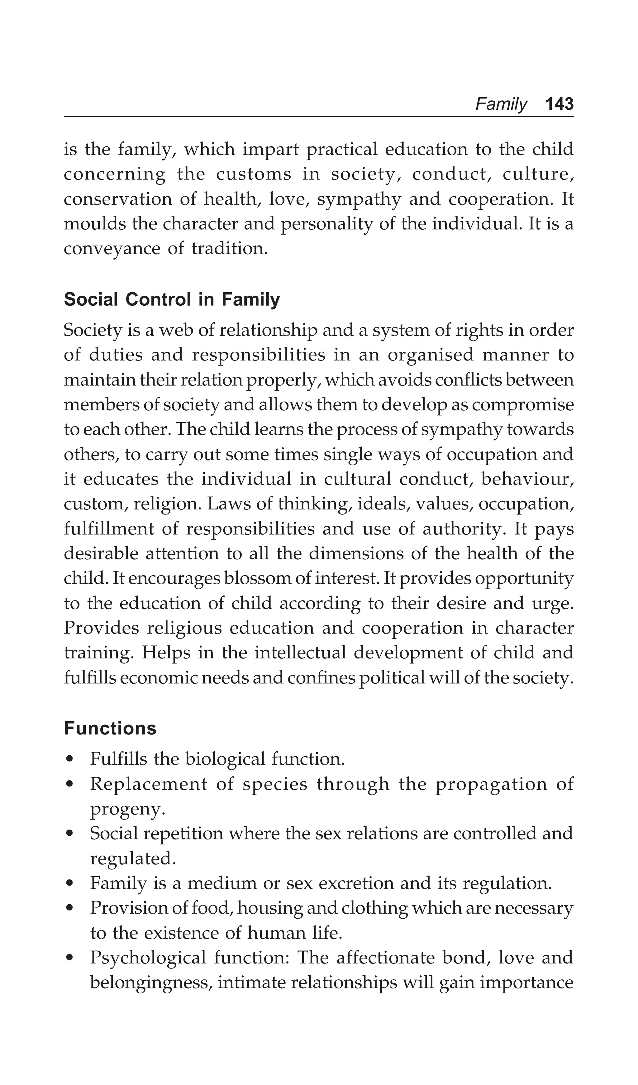 Family 143
is the family, which impart practical education to the child
concerning the customs in society, conduct, culture,
conservation of health, love, sympathy and cooperation. It
moulds the character and personality of the individual. It is a
conveyance of tradition.
Social Control in Family
Society is a web of relationship and a system of rights in order
of duties and responsibilities in an organised manner to
maintain their relation properly, which avoids conflicts between
members of society and allows them to develop as compromise
to each other. The child learns the process of sympathy towards
others, to carry out some times single ways of occupation and
it educates the individual in cultural conduct, behaviour,
custom, religion. Laws of thinking, ideals, values, occupation,
fulfillment of responsibilities and use of authority. It pays
desirable attention to all the dimensions of the health of the
child. It encourages blossom of interest. It provides opportunity
to the education of child according to their desire and urge.
Provides religious education and cooperation in character
training. Helps in the intellectual development of child and
fulfills economic needs and confines political will of the society.
Functions
• Fulfills the biological function.
• Replacement of species through the propagation of
progeny.
• Social repetition where the sex relations are controlled and
regulated.
• Family is a medium or sex excretion and its regulation.
• Provision of food, housing and clothing which are necessary
to the existence of human life.
• Psychological function: The affectionate bond, love and
belongingness, intimate relationships will gain importance
 