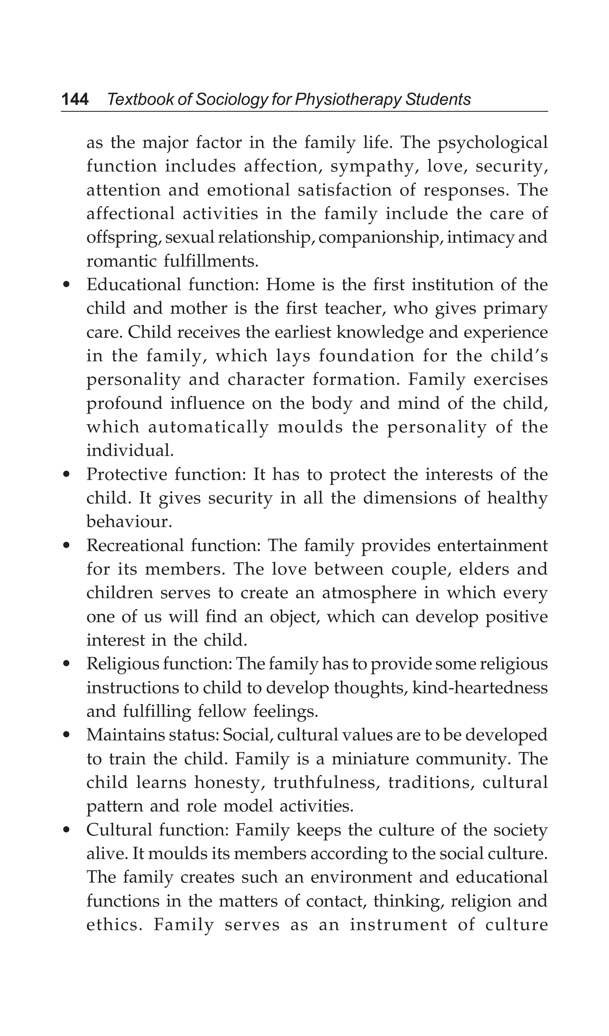 144 Textbook of Sociology for Physiotherapy Students
as the major factor in the family life. The psychological
function includes affection, sympathy, love, security,
attention and emotional satisfaction of responses. The
affectional activities in the family include the care of
offspring, sexual relationship, companionship, intimacy and
romantic fulfillments.
• Educational function: Home is the first institution of the
child and mother is the first teacher, who gives primary
care. Child receives the earliest knowledge and experience
in the family, which lays foundation for the child’s
personality and character formation. Family exercises
profound influence on the body and mind of the child,
which automatically moulds the personality of the
individual.
• Protective function: It has to protect the interests of the
child. It gives security in all the dimensions of healthy
behaviour.
• Recreational function: The family provides entertainment
for its members. The love between couple, elders and
children serves to create an atmosphere in which every
one of us will find an object, which can develop positive
interest in the child.
• Religious function: The family has to provide some religious
instructions to child to develop thoughts, kind-heartedness
and fulfilling fellow feelings.
• Maintains status: Social, cultural values are to be developed
to train the child. Family is a miniature community. The
child learns honesty, truthfulness, traditions, cultural
pattern and role model activities.
• Cultural function: Family keeps the culture of the society
alive. It moulds its members according to the social culture.
The family creates such an environment and educational
functions in the matters of contact, thinking, religion and
ethics. Family serves as an instrument of culture
 