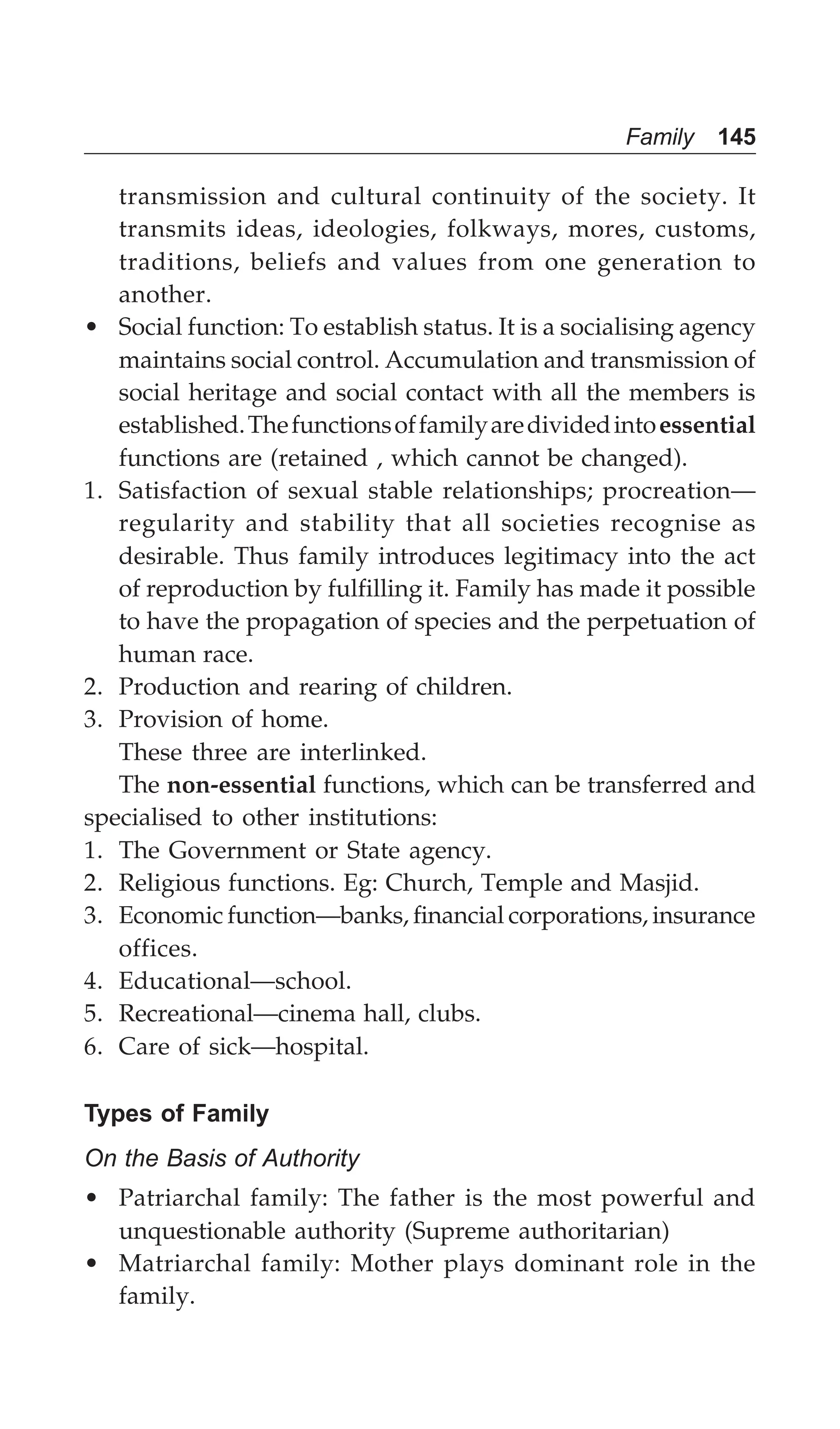 Family 145
transmission and cultural continuity of the society. It
transmits ideas, ideologies, folkways, mores, customs,
traditions, beliefs and values from one generation to
another.
• Social function: To establish status. It is a socialising agency
maintains social control. Accumulation and transmission of
social heritage and social contact with all the members is
established.Thefunctionsoffamilyaredividedintoessential
functions are (retained , which cannot be changed).
1. Satisfaction of sexual stable relationships; procreation—
regularity and stability that all societies recognise as
desirable. Thus family introduces legitimacy into the act
of reproduction by fulfilling it. Family has made it possible
to have the propagation of species and the perpetuation of
human race.
2. Production and rearing of children.
3. Provision of home.
These three are interlinked.
The non-essential functions, which can be transferred and
specialised to other institutions:
1. The Government or State agency.
2. Religious functions. Eg: Church, Temple and Masjid.
3. Economic function—banks, financial corporations, insurance
offices.
4. Educational—school.
5. Recreational—cinema hall, clubs.
6. Care of sick—hospital.
Types of Family
On the Basis of Authority
• Patriarchal family: The father is the most powerful and
unquestionable authority (Supreme authoritarian)
• Matriarchal family: Mother plays dominant role in the
family.
 