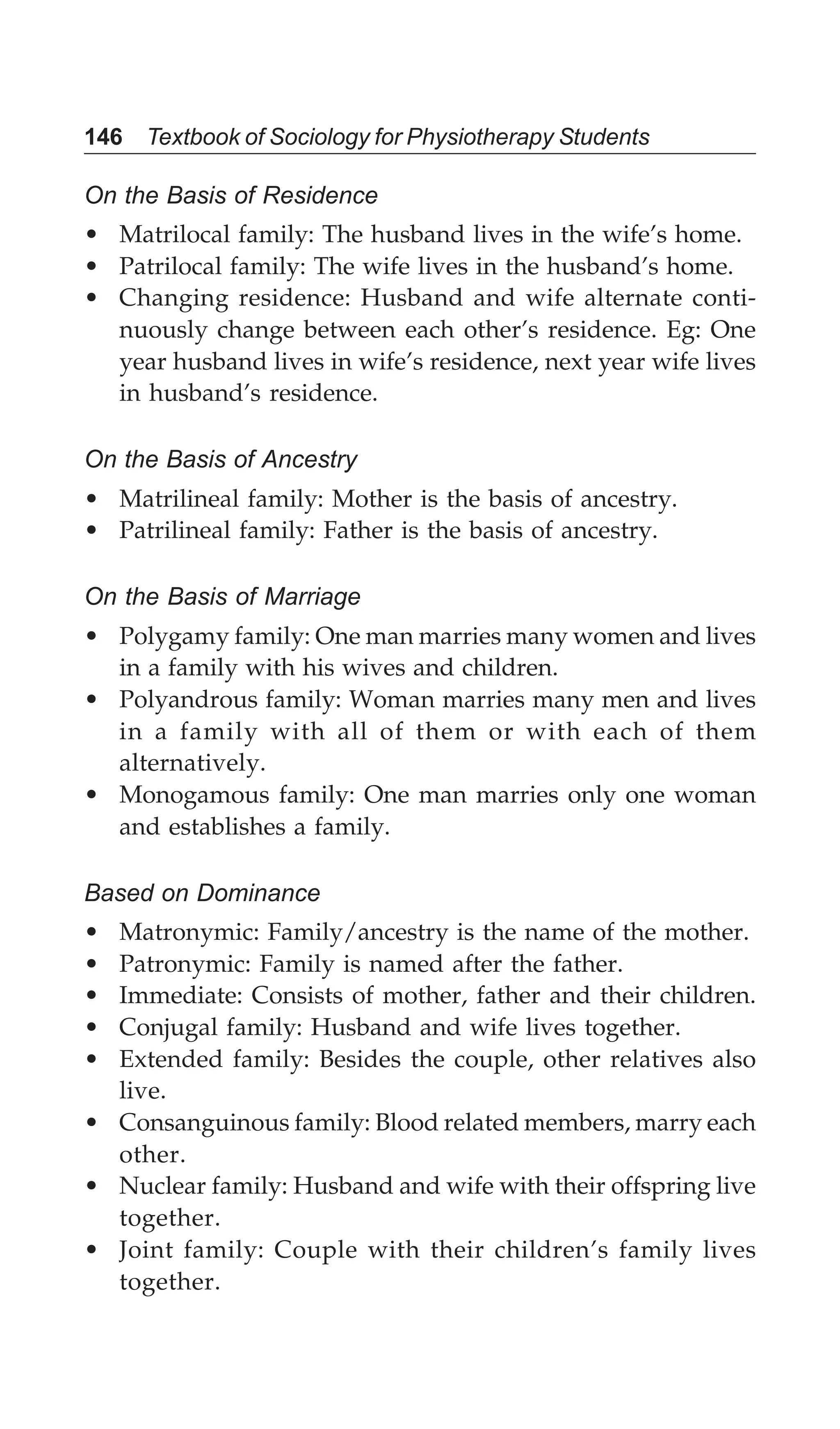 146 Textbook of Sociology for Physiotherapy Students
On the Basis of Residence
• Matrilocal family: The husband lives in the wife’s home.
• Patrilocal family: The wife lives in the husband’s home.
• Changing residence: Husband and wife alternate conti-
nuously change between each other’s residence. Eg: One
year husband lives in wife’s residence, next year wife lives
in husband’s residence.
On the Basis of Ancestry
• Matrilineal family: Mother is the basis of ancestry.
• Patrilineal family: Father is the basis of ancestry.
On the Basis of Marriage
• Polygamy family: One man marries many women and lives
in a family with his wives and children.
• Polyandrous family: Woman marries many men and lives
in a family with all of them or with each of them
alternatively.
• Monogamous family: One man marries only one woman
and establishes a family.
Based on Dominance
• Matronymic: Family/ancestry is the name of the mother.
• Patronymic: Family is named after the father.
• Immediate: Consists of mother, father and their children.
• Conjugal family: Husband and wife lives together.
• Extended family: Besides the couple, other relatives also
live.
• Consanguinous family: Blood related members, marry each
other.
• Nuclear family: Husband and wife with their offspring live
together.
• Joint family: Couple with their children’s family lives
together.
 