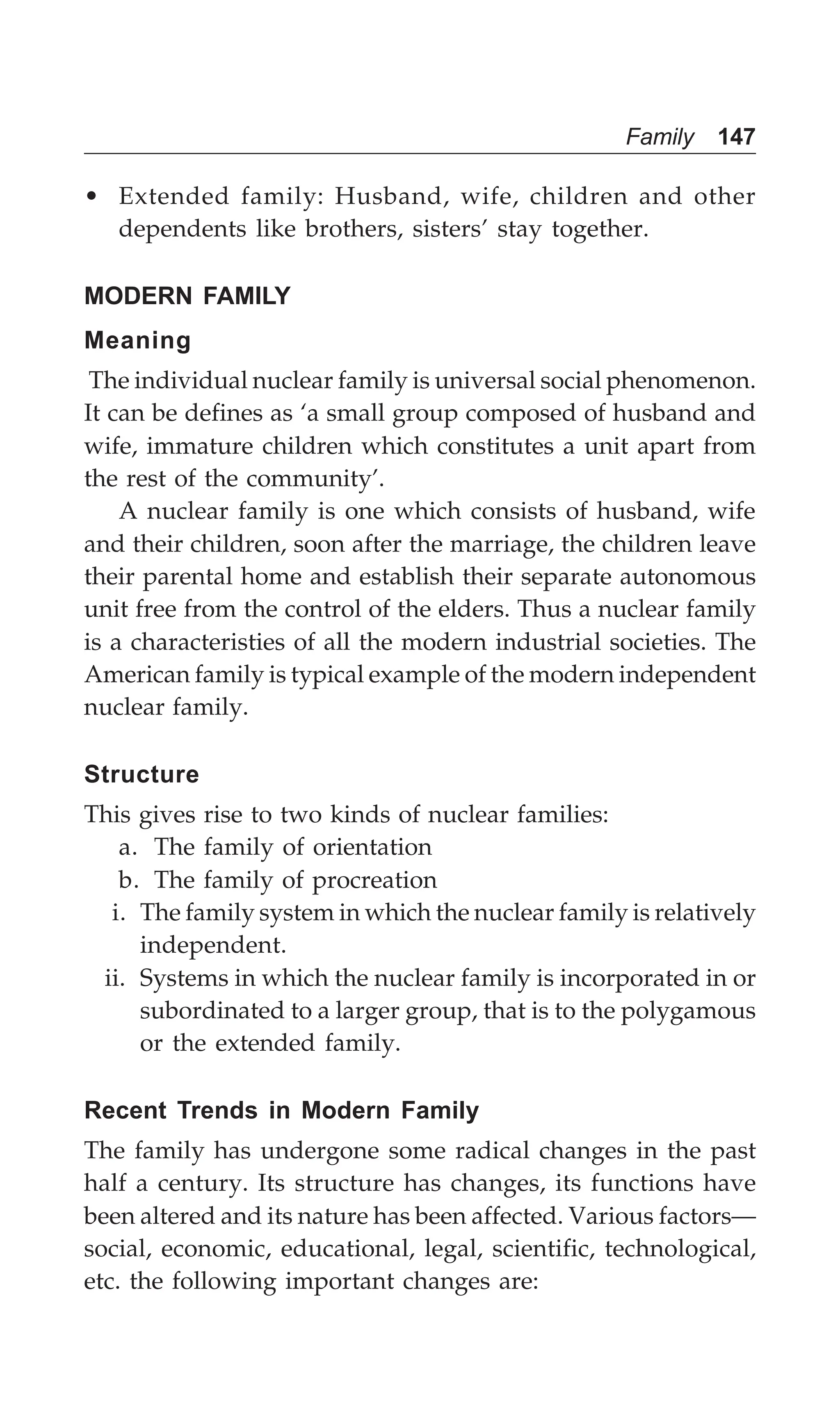 Family 147
• Extended family: Husband, wife, children and other
dependents like brothers, sisters’ stay together.
MODERN FAMILY
Meaning
The individual nuclear family is universal social phenomenon.
It can be defines as ‘a small group composed of husband and
wife, immature children which constitutes a unit apart from
the rest of the community’.
A nuclear family is one which consists of husband, wife
and their children, soon after the marriage, the children leave
their parental home and establish their separate autonomous
unit free from the control of the elders. Thus a nuclear family
is a characteristies of all the modern industrial societies. The
American family is typical example of the modern independent
nuclear family.
Structure
This gives rise to two kinds of nuclear families:
a. The family of orientation
b. The family of procreation
i. The family system in which the nuclear family is relatively
independent.
ii. Systems in which the nuclear family is incorporated in or
subordinated to a larger group, that is to the polygamous
or the extended family.
Recent Trends in Modern Family
The family has undergone some radical changes in the past
half a century. Its structure has changes, its functions have
been altered and its nature has been affected. Various factors—
social, economic, educational, legal, scientific, technological,
etc. the following important changes are:
 