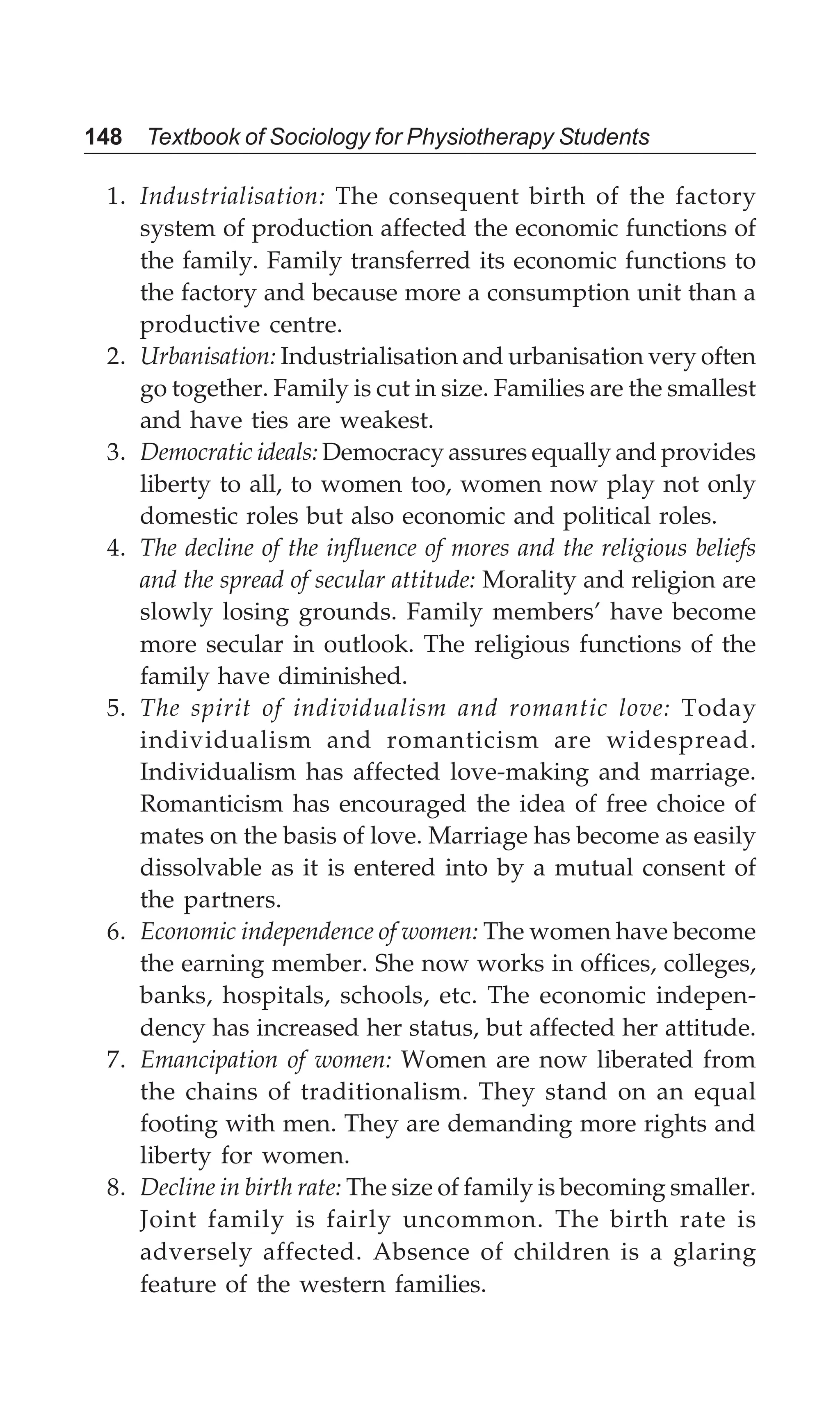 148 Textbook of Sociology for Physiotherapy Students
1. Industrialisation: The consequent birth of the factory
system of production affected the economic functions of
the family. Family transferred its economic functions to
the factory and because more a consumption unit than a
productive centre.
2. Urbanisation: Industrialisation and urbanisation very often
go together. Family is cut in size. Families are the smallest
and have ties are weakest.
3. Democratic ideals: Democracy assures equally and provides
liberty to all, to women too, women now play not only
domestic roles but also economic and political roles.
4. The decline of the influence of mores and the religious beliefs
and the spread of secular attitude: Morality and religion are
slowly losing grounds. Family members’ have become
more secular in outlook. The religious functions of the
family have diminished.
5. The spirit of individualism and romantic love: Today
individualism and romanticism are widespread.
Individualism has affected love-making and marriage.
Romanticism has encouraged the idea of free choice of
mates on the basis of love. Marriage has become as easily
dissolvable as it is entered into by a mutual consent of
the partners.
6. Economic independence of women: The women have become
the earning member. She now works in offices, colleges,
banks, hospitals, schools, etc. The economic indepen-
dency has increased her status, but affected her attitude.
7. Emancipation of women: Women are now liberated from
the chains of traditionalism. They stand on an equal
footing with men. They are demanding more rights and
liberty for women.
8. Decline in birth rate: The size of family is becoming smaller.
Joint family is fairly uncommon. The birth rate is
adversely affected. Absence of children is a glaring
feature of the western families.
 