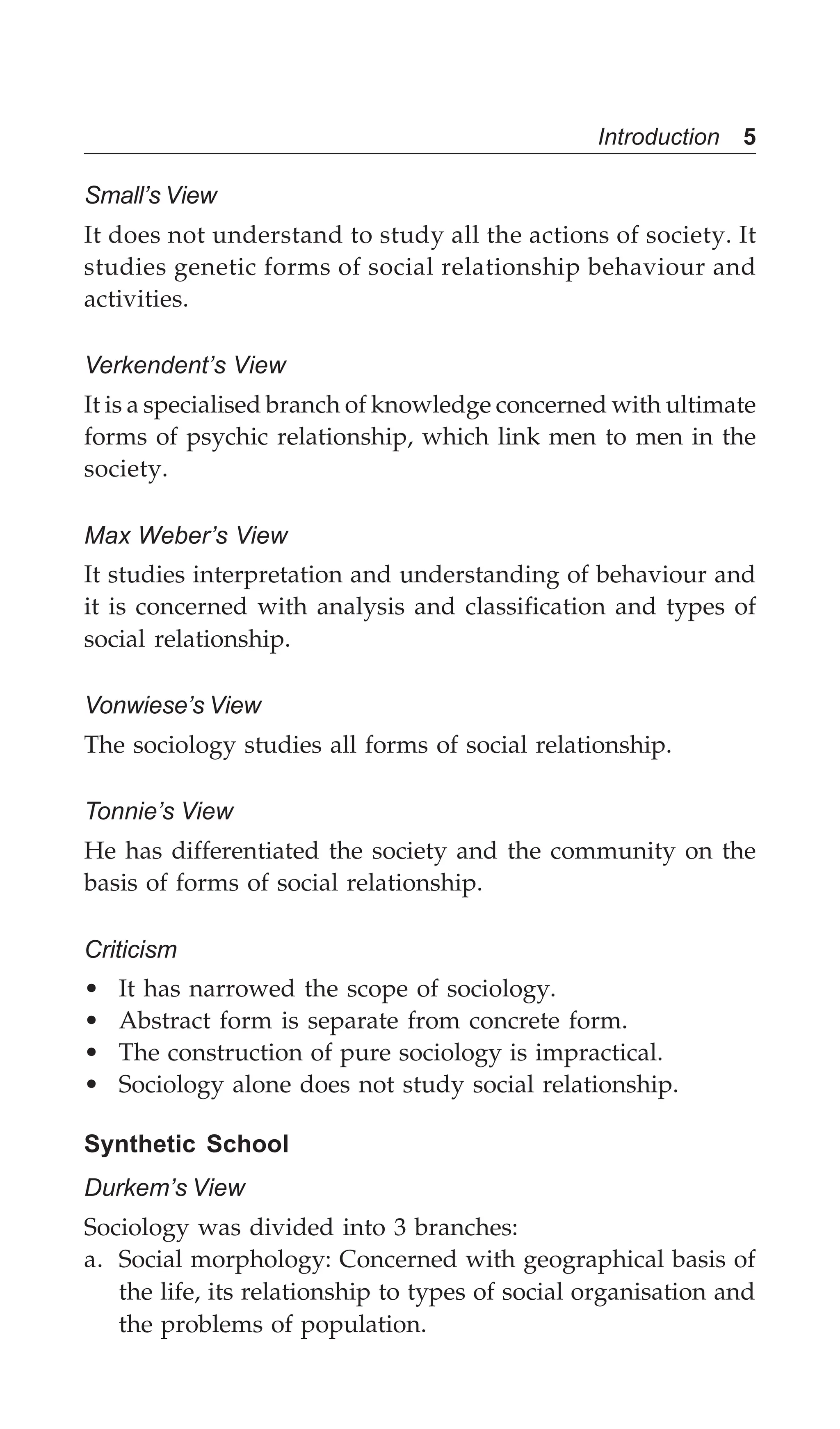 Introduction 5
Small’s View
It does not understand to study all the actions of society. It
studies genetic forms of social relationship behaviour and
activities.
Verkendent’s View
It is a specialised branch of knowledge concerned with ultimate
forms of psychic relationship, which link men to men in the
society.
Max Weber’s View
It studies interpretation and understanding of behaviour and
it is concerned with analysis and classification and types of
social relationship.
Vonwiese’s View
The sociology studies all forms of social relationship.
Tonnie’s View
He has differentiated the society and the community on the
basis of forms of social relationship.
Criticism
• It has narrowed the scope of sociology.
• Abstract form is separate from concrete form.
• The construction of pure sociology is impractical.
• Sociology alone does not study social relationship.
Synthetic School
Durkem’s View
Sociology was divided into 3 branches:
a. Social morphology: Concerned with geographical basis of
the life, its relationship to types of social organisation and
the problems of population.
 