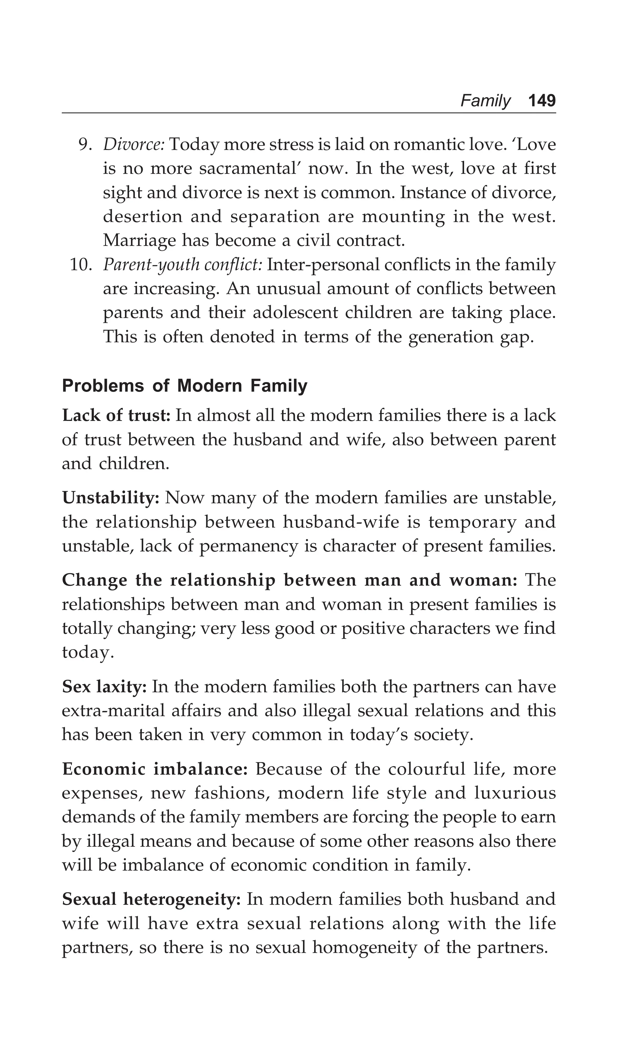 Family 149
9. Divorce: Today more stress is laid on romantic love. ‘Love
is no more sacramental’ now. In the west, love at first
sight and divorce is next is common. Instance of divorce,
desertion and separation are mounting in the west.
Marriage has become a civil contract.
10. Parent-youth conflict: Inter-personal conflicts in the family
are increasing. An unusual amount of conflicts between
parents and their adolescent children are taking place.
This is often denoted in terms of the generation gap.
Problems of Modern Family
Lack of trust: In almost all the modern families there is a lack
of trust between the husband and wife, also between parent
and children.
Unstability: Now many of the modern families are unstable,
the relationship between husband-wife is temporary and
unstable, lack of permanency is character of present families.
Change the relationship between man and woman: The
relationships between man and woman in present families is
totally changing; very less good or positive characters we find
today.
Sex laxity: In the modern families both the partners can have
extra-marital affairs and also illegal sexual relations and this
has been taken in very common in today’s society.
Economic imbalance: Because of the colourful life, more
expenses, new fashions, modern life style and luxurious
demands of the family members are forcing the people to earn
by illegal means and because of some other reasons also there
will be imbalance of economic condition in family.
Sexual heterogeneity: In modern families both husband and
wife will have extra sexual relations along with the life
partners, so there is no sexual homogeneity of the partners.
 