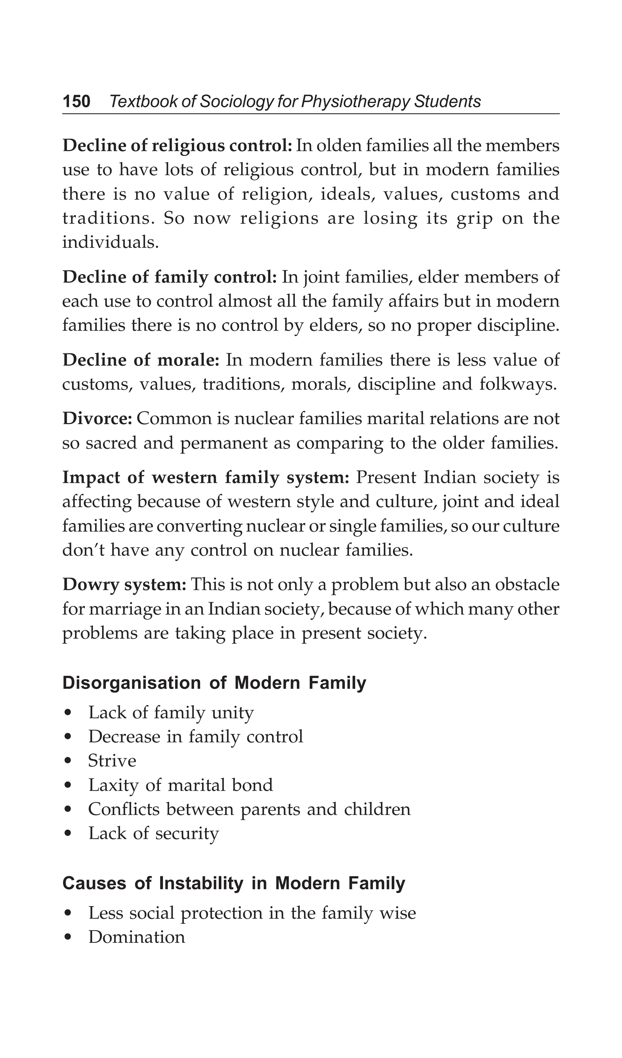150 Textbook of Sociology for Physiotherapy Students
Decline of religious control: In olden families all the members
use to have lots of religious control, but in modern families
there is no value of religion, ideals, values, customs and
traditions. So now religions are losing its grip on the
individuals.
Decline of family control: In joint families, elder members of
each use to control almost all the family affairs but in modern
families there is no control by elders, so no proper discipline.
Decline of morale: In modern families there is less value of
customs, values, traditions, morals, discipline and folkways.
Divorce: Common is nuclear families marital relations are not
so sacred and permanent as comparing to the older families.
Impact of western family system: Present Indian society is
affecting because of western style and culture, joint and ideal
families are converting nuclear or single families, so our culture
don’t have any control on nuclear families.
Dowry system: This is not only a problem but also an obstacle
for marriage in an Indian society, because of which many other
problems are taking place in present society.
Disorganisation of Modern Family
• Lack of family unity
• Decrease in family control
• Strive
• Laxity of marital bond
• Conflicts between parents and children
• Lack of security
Causes of Instability in Modern Family
• Less social protection in the family wise
• Domination
 