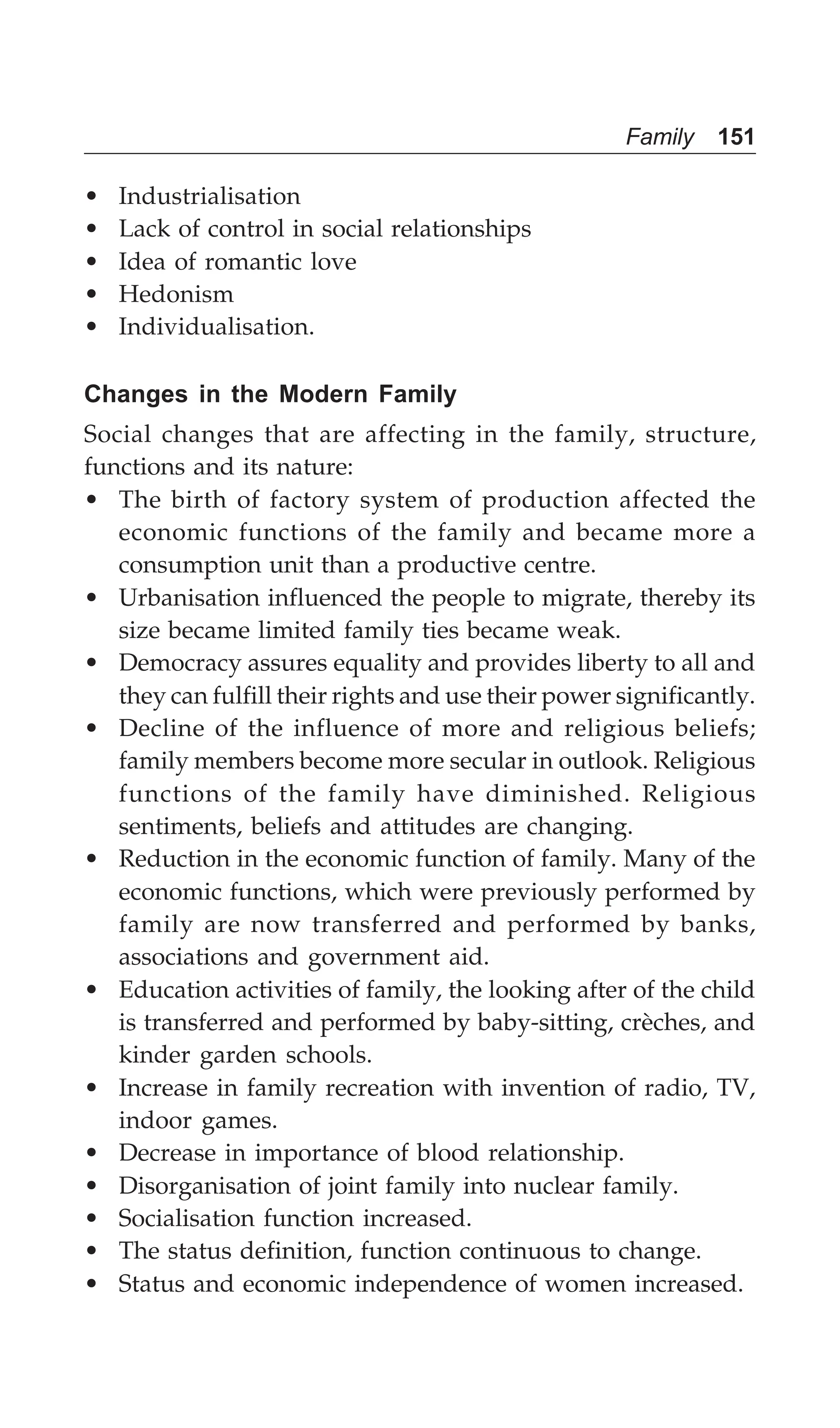 Family 151
• Industrialisation
• Lack of control in social relationships
• Idea of romantic love
• Hedonism
• Individualisation.
Changes in the Modern Family
Social changes that are affecting in the family, structure,
functions and its nature:
• The birth of factory system of production affected the
economic functions of the family and became more a
consumption unit than a productive centre.
• Urbanisation influenced the people to migrate, thereby its
size became limited family ties became weak.
• Democracy assures equality and provides liberty to all and
they can fulfill their rights and use their power significantly.
• Decline of the influence of more and religious beliefs;
family members become more secular in outlook. Religious
functions of the family have diminished. Religious
sentiments, beliefs and attitudes are changing.
• Reduction in the economic function of family. Many of the
economic functions, which were previously performed by
family are now transferred and performed by banks,
associations and government aid.
• Education activities of family, the looking after of the child
is transferred and performed by baby-sitting, crèches, and
kinder garden schools.
• Increase in family recreation with invention of radio, TV,
indoor games.
• Decrease in importance of blood relationship.
• Disorganisation of joint family into nuclear family.
• Socialisation function increased.
• The status definition, function continuous to change.
• Status and economic independence of women increased.
 