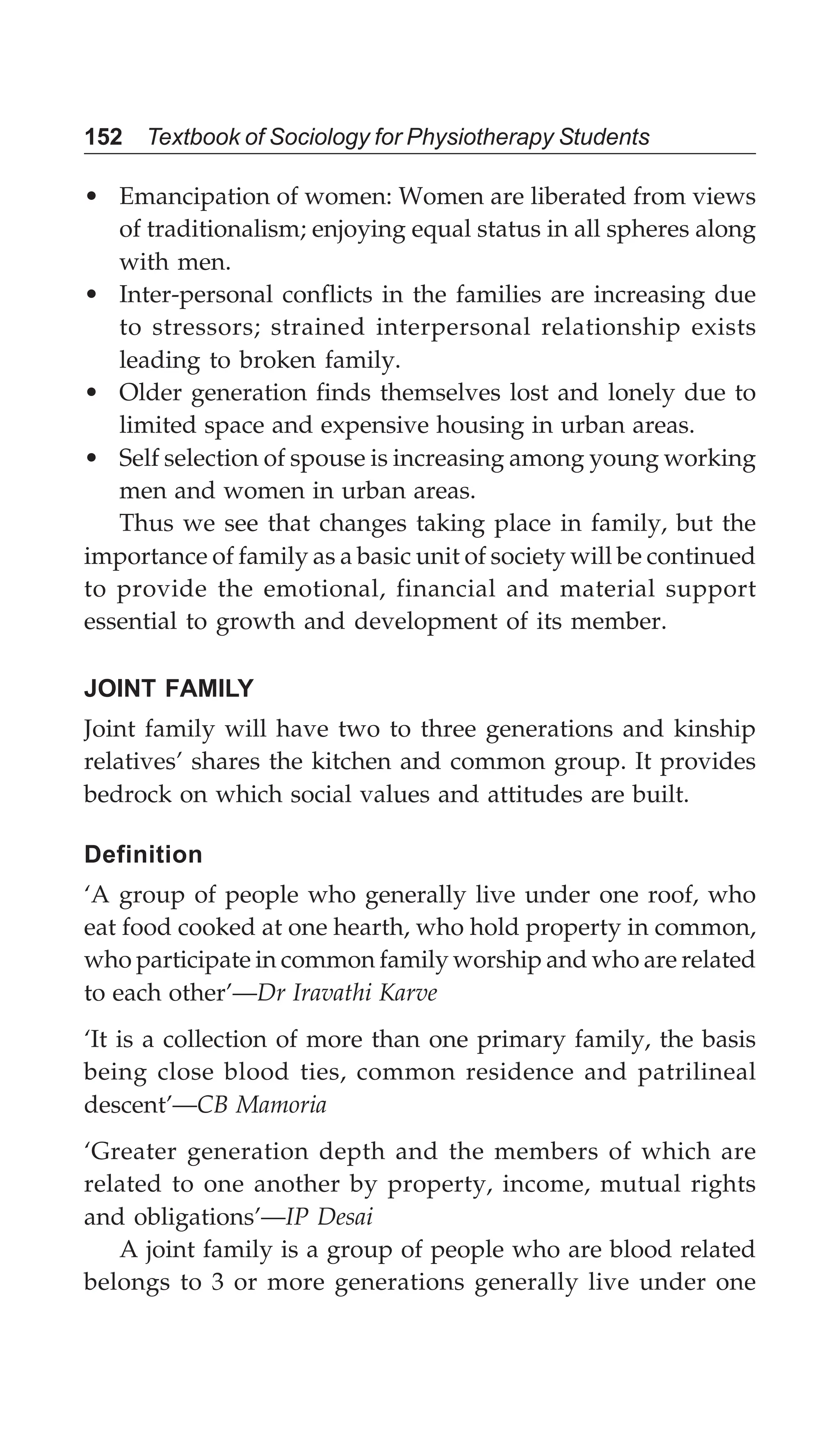 152 Textbook of Sociology for Physiotherapy Students
• Emancipation of women: Women are liberated from views
of traditionalism; enjoying equal status in all spheres along
with men.
• Inter-personal conflicts in the families are increasing due
to stressors; strained interpersonal relationship exists
leading to broken family.
• Older generation finds themselves lost and lonely due to
limited space and expensive housing in urban areas.
• Self selection of spouse is increasing among young working
men and women in urban areas.
Thus we see that changes taking place in family, but the
importance of family as a basic unit of society will be continued
to provide the emotional, financial and material support
essential to growth and development of its member.
JOINT FAMILY
Joint family will have two to three generations and kinship
relatives’ shares the kitchen and common group. It provides
bedrock on which social values and attitudes are built.
Definition
‘A group of people who generally live under one roof, who
eat food cooked at one hearth, who hold property in common,
who participate in common family worship and who are related
to each other’—Dr Iravathi Karve
‘It is a collection of more than one primary family, the basis
being close blood ties, common residence and patrilineal
descent’—CB Mamoria
‘Greater generation depth and the members of which are
related to one another by property, income, mutual rights
and obligations’—IP Desai
A joint family is a group of people who are blood related
belongs to 3 or more generations generally live under one
 