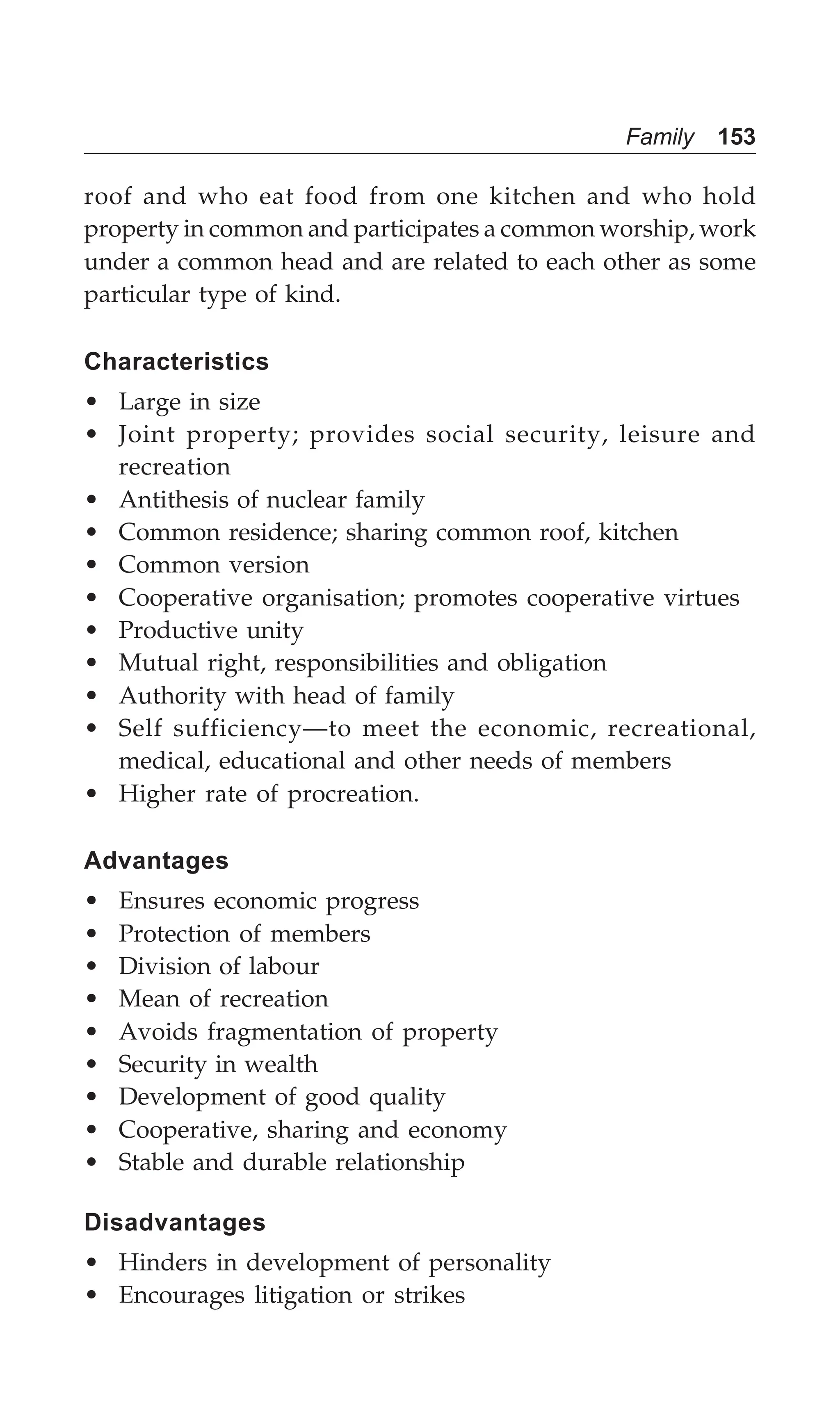 Family 153
roof and who eat food from one kitchen and who hold
property in common and participates a common worship, work
under a common head and are related to each other as some
particular type of kind.
Characteristics
• Large in size
• Joint property; provides social security, leisure and
recreation
• Antithesis of nuclear family
• Common residence; sharing common roof, kitchen
• Common version
• Cooperative organisation; promotes cooperative virtues
• Productive unity
• Mutual right, responsibilities and obligation
• Authority with head of family
• Self sufficiency—to meet the economic, recreational,
medical, educational and other needs of members
• Higher rate of procreation.
Advantages
• Ensures economic progress
• Protection of members
• Division of labour
• Mean of recreation
• Avoids fragmentation of property
• Security in wealth
• Development of good quality
• Cooperative, sharing and economy
• Stable and durable relationship
Disadvantages
• Hinders in development of personality
• Encourages litigation or strikes
 