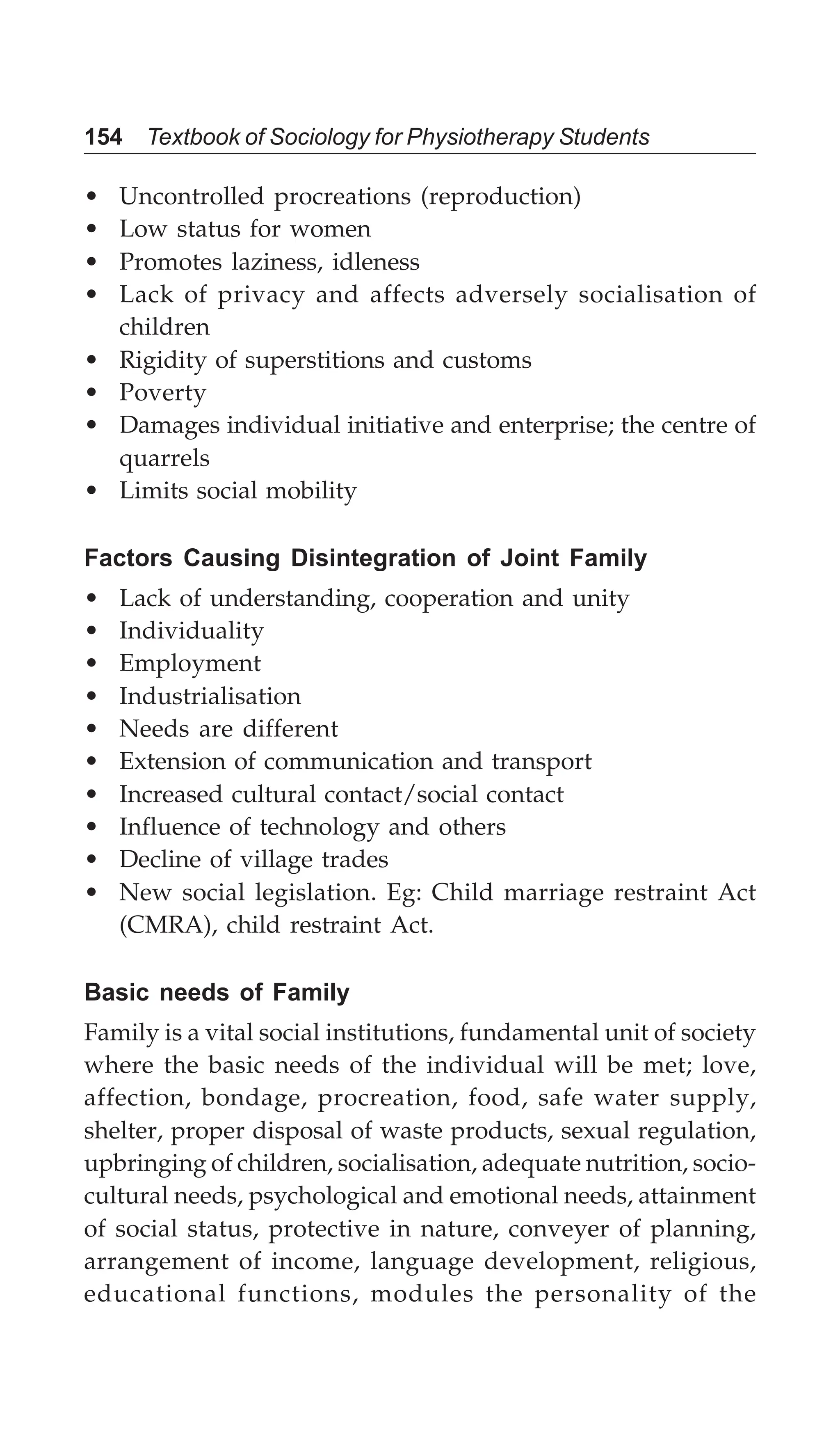 154 Textbook of Sociology for Physiotherapy Students
• Uncontrolled procreations (reproduction)
• Low status for women
• Promotes laziness, idleness
• Lack of privacy and affects adversely socialisation of
children
• Rigidity of superstitions and customs
• Poverty
• Damages individual initiative and enterprise; the centre of
quarrels
• Limits social mobility
Factors Causing Disintegration of Joint Family
• Lack of understanding, cooperation and unity
• Individuality
• Employment
• Industrialisation
• Needs are different
• Extension of communication and transport
• Increased cultural contact/social contact
• Influence of technology and others
• Decline of village trades
• New social legislation. Eg: Child marriage restraint Act
(CMRA), child restraint Act.
Basic needs of Family
Family is a vital social institutions, fundamental unit of society
where the basic needs of the individual will be met; love,
affection, bondage, procreation, food, safe water supply,
shelter, proper disposal of waste products, sexual regulation,
upbringing of children, socialisation, adequate nutrition, socio-
cultural needs, psychological and emotional needs, attainment
of social status, protective in nature, conveyer of planning,
arrangement of income, language development, religious,
educational functions, modules the personality of the
 