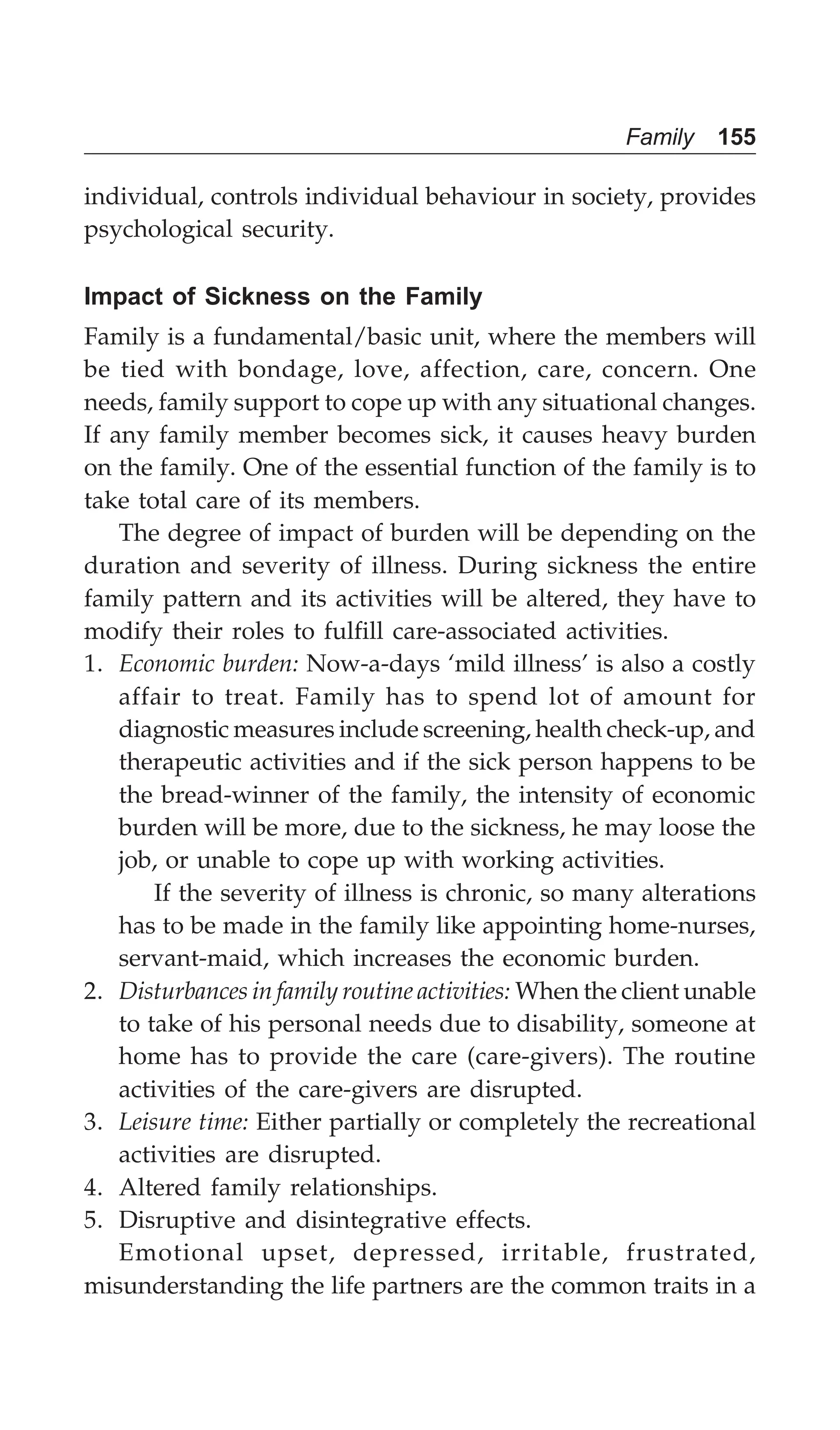 Family 155
individual, controls individual behaviour in society, provides
psychological security.
Impact of Sickness on the Family
Family is a fundamental/basic unit, where the members will
be tied with bondage, love, affection, care, concern. One
needs, family support to cope up with any situational changes.
If any family member becomes sick, it causes heavy burden
on the family. One of the essential function of the family is to
take total care of its members.
The degree of impact of burden will be depending on the
duration and severity of illness. During sickness the entire
family pattern and its activities will be altered, they have to
modify their roles to fulfill care-associated activities.
1. Economic burden: Now-a-days ‘mild illness’ is also a costly
affair to treat. Family has to spend lot of amount for
diagnostic measures include screening, health check-up, and
therapeutic activities and if the sick person happens to be
the bread-winner of the family, the intensity of economic
burden will be more, due to the sickness, he may loose the
job, or unable to cope up with working activities.
If the severity of illness is chronic, so many alterations
has to be made in the family like appointing home-nurses,
servant-maid, which increases the economic burden.
2. Disturbances in family routine activities: When the client unable
to take of his personal needs due to disability, someone at
home has to provide the care (care-givers). The routine
activities of the care-givers are disrupted.
3. Leisure time: Either partially or completely the recreational
activities are disrupted.
4. Altered family relationships.
5. Disruptive and disintegrative effects.
Emotional upset, depressed, irritable, frustrated,
misunderstanding the life partners are the common traits in a
 