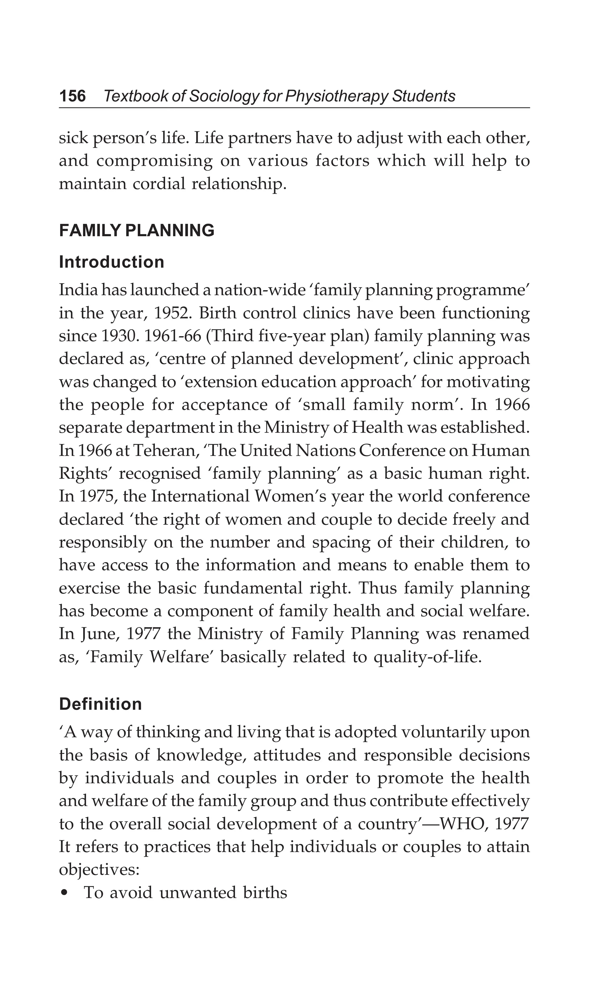 156 Textbook of Sociology for Physiotherapy Students
sick person’s life. Life partners have to adjust with each other,
and compromising on various factors which will help to
maintain cordial relationship.
FAMILY PLANNING
Introduction
India has launched a nation-wide ‘family planning programme’
in the year, 1952. Birth control clinics have been functioning
since 1930. 1961-66 (Third five-year plan) family planning was
declared as, ‘centre of planned development’, clinic approach
was changed to ‘extension education approach’ for motivating
the people for acceptance of ‘small family norm’. In 1966
separate department in the Ministry of Health was established.
In 1966 at Teheran, ‘The United Nations Conference on Human
Rights’ recognised ‘family planning’ as a basic human right.
In 1975, the International Women’s year the world conference
declared ‘the right of women and couple to decide freely and
responsibly on the number and spacing of their children, to
have access to the information and means to enable them to
exercise the basic fundamental right. Thus family planning
has become a component of family health and social welfare.
In June, 1977 the Ministry of Family Planning was renamed
as, ‘Family Welfare’ basically related to quality-of-life.
Definition
‘A way of thinking and living that is adopted voluntarily upon
the basis of knowledge, attitudes and responsible decisions
by individuals and couples in order to promote the health
and welfare of the family group and thus contribute effectively
to the overall social development of a country’—WHO, 1977
It refers to practices that help individuals or couples to attain
objectives:
• To avoid unwanted births
 