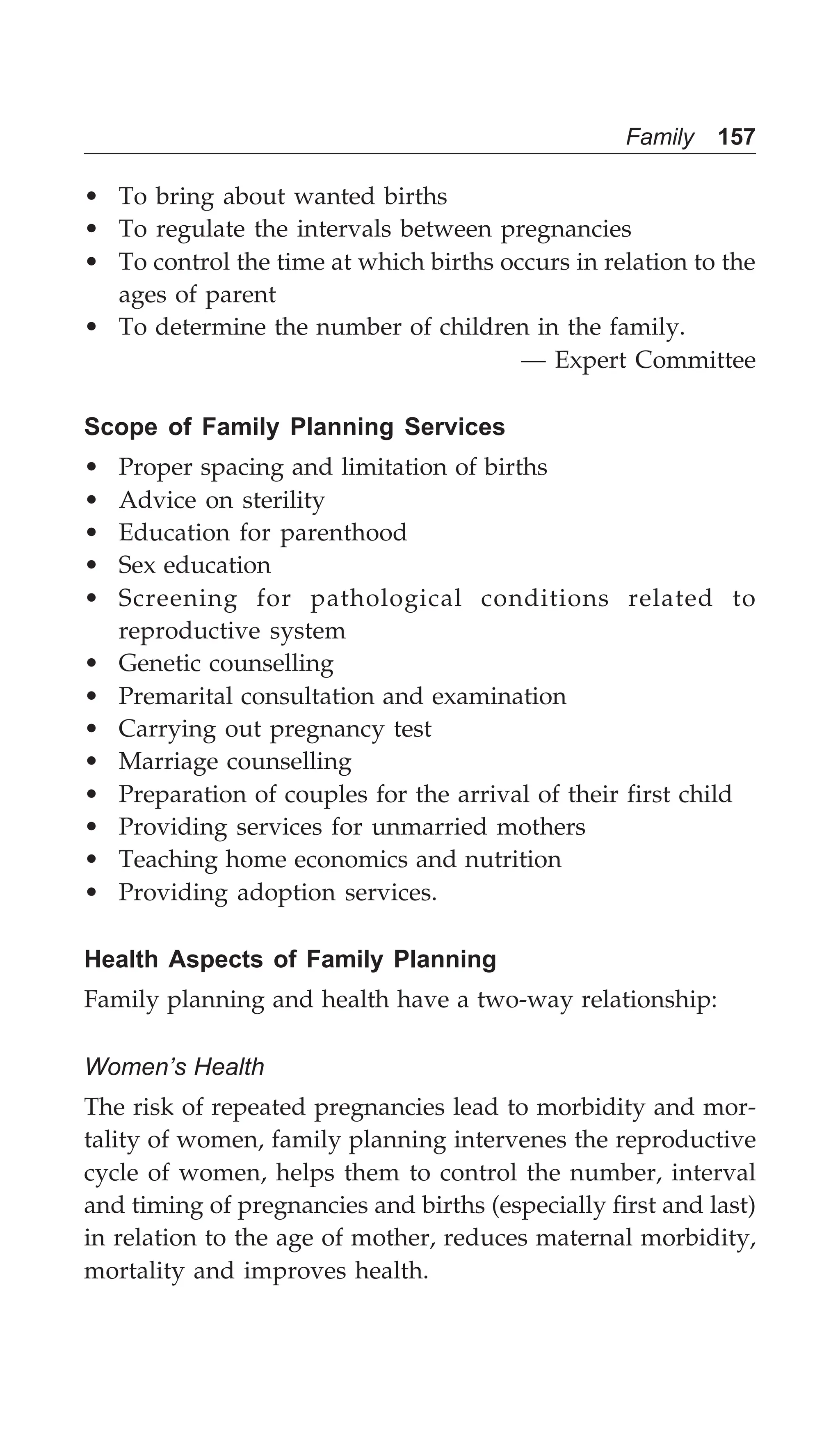 Family 157
• To bring about wanted births
• To regulate the intervals between pregnancies
• To control the time at which births occurs in relation to the
ages of parent
• To determine the number of children in the family.
— Expert Committee
Scope of Family Planning Services
• Proper spacing and limitation of births
• Advice on sterility
• Education for parenthood
• Sex education
• Screening for pathological conditions related to
reproductive system
• Genetic counselling
• Premarital consultation and examination
• Carrying out pregnancy test
• Marriage counselling
• Preparation of couples for the arrival of their first child
• Providing services for unmarried mothers
• Teaching home economics and nutrition
• Providing adoption services.
Health Aspects of Family Planning
Family planning and health have a two-way relationship:
Women’s Health
The risk of repeated pregnancies lead to morbidity and mor-
tality of women, family planning intervenes the reproductive
cycle of women, helps them to control the number, interval
and timing of pregnancies and births (especially first and last)
in relation to the age of mother, reduces maternal morbidity,
mortality and improves health.
 