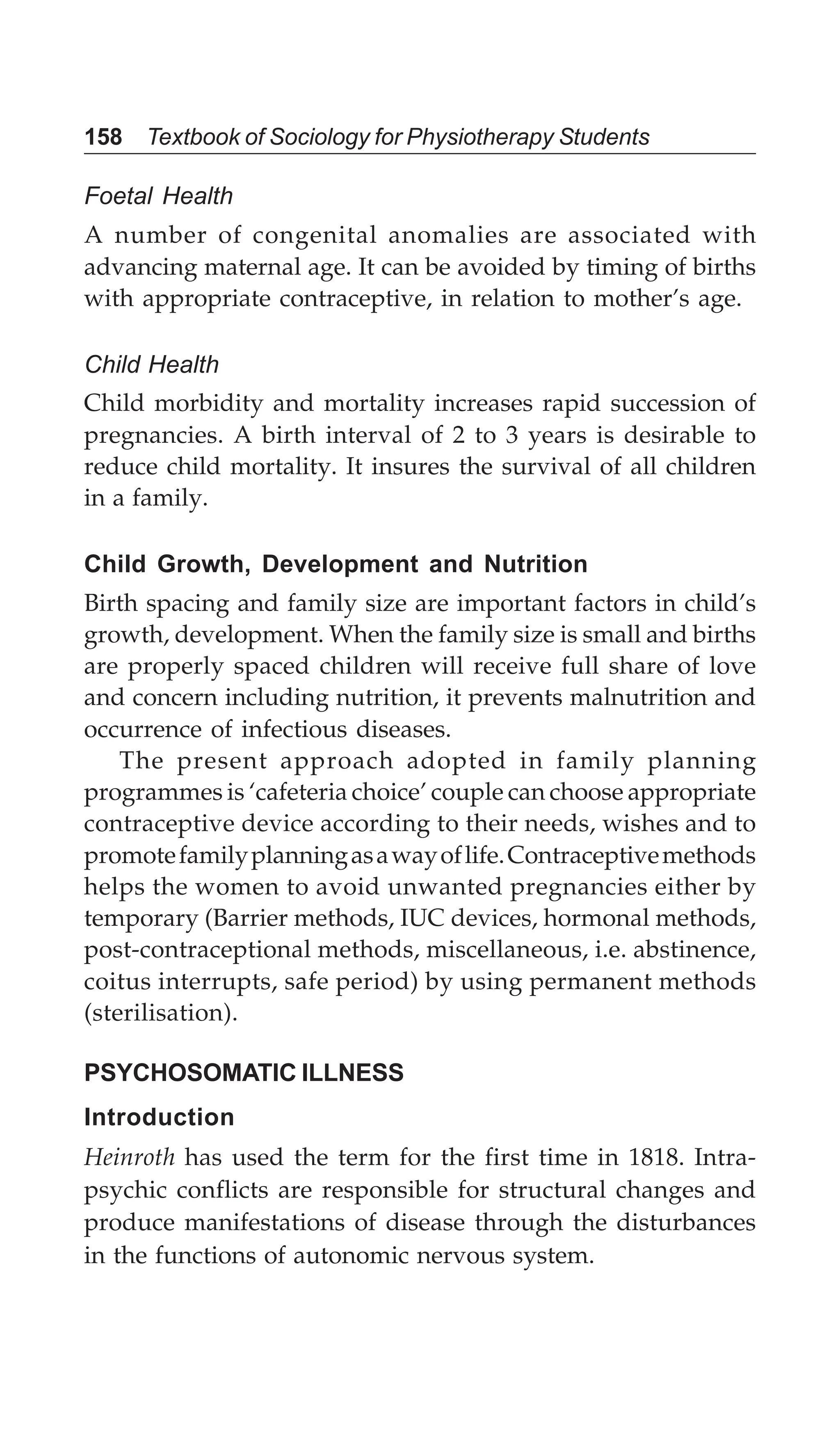 158 Textbook of Sociology for Physiotherapy Students
Foetal Health
A number of congenital anomalies are associated with
advancing maternal age. It can be avoided by timing of births
with appropriate contraceptive, in relation to mother’s age.
Child Health
Child morbidity and mortality increases rapid succession of
pregnancies. A birth interval of 2 to 3 years is desirable to
reduce child mortality. It insures the survival of all children
in a family.
Child Growth, Development and Nutrition
Birth spacing and family size are important factors in child’s
growth, development. When the family size is small and births
are properly spaced children will receive full share of love
and concern including nutrition, it prevents malnutrition and
occurrence of infectious diseases.
The present approach adopted in family planning
programmes is ‘cafeteria choice’ couple can choose appropriate
contraceptive device according to their needs, wishes and to
promotefamilyplanningasawayoflife.Contraceptivemethods
helps the women to avoid unwanted pregnancies either by
temporary (Barrier methods, IUC devices, hormonal methods,
post-contraceptional methods, miscellaneous, i.e. abstinence,
coitus interrupts, safe period) by using permanent methods
(sterilisation).
PSYCHOSOMATIC ILLNESS
Introduction
Heinroth has used the term for the first time in 1818. Intra-
psychic conflicts are responsible for structural changes and
produce manifestations of disease through the disturbances
in the functions of autonomic nervous system.
 