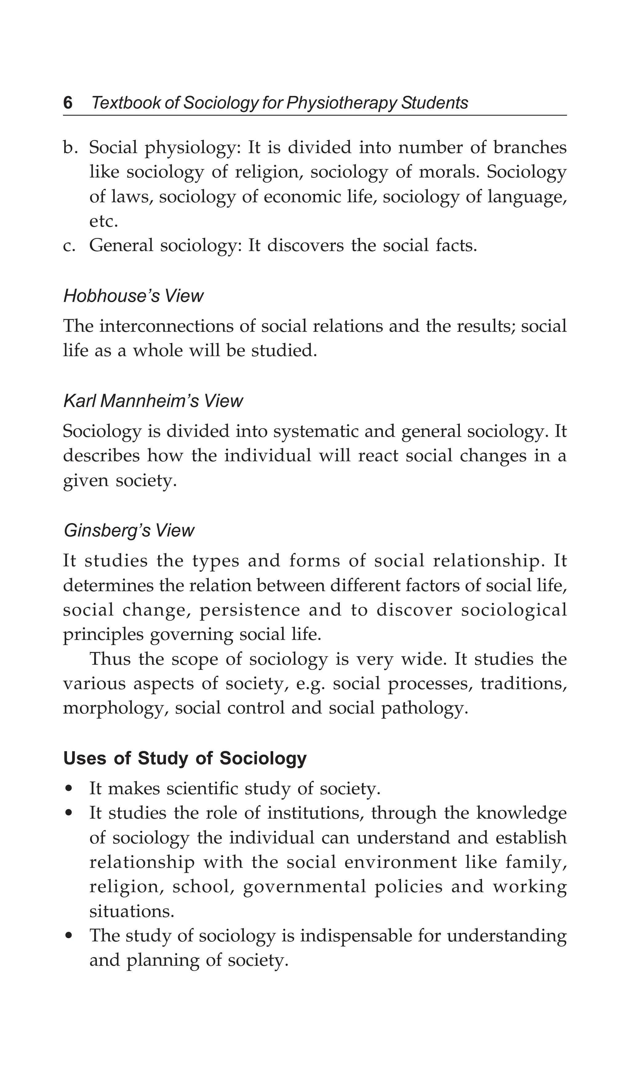 6 Textbook of Sociology for Physiotherapy Students
b. Social physiology: It is divided into number of branches
like sociology of religion, sociology of morals. Sociology
of laws, sociology of economic life, sociology of language,
etc.
c. General sociology: It discovers the social facts.
Hobhouse’s View
The interconnections of social relations and the results; social
life as a whole will be studied.
Karl Mannheim’s View
Sociology is divided into systematic and general sociology. It
describes how the individual will react social changes in a
given society.
Ginsberg’s View
It studies the types and forms of social relationship. It
determines the relation between different factors of social life,
social change, persistence and to discover sociological
principles governing social life.
Thus the scope of sociology is very wide. It studies the
various aspects of society, e.g. social processes, traditions,
morphology, social control and social pathology.
Uses of Study of Sociology
• It makes scientific study of society.
• It studies the role of institutions, through the knowledge
of sociology the individual can understand and establish
relationship with the social environment like family,
religion, school, governmental policies and working
situations.
• The study of sociology is indispensable for understanding
and planning of society.
 
