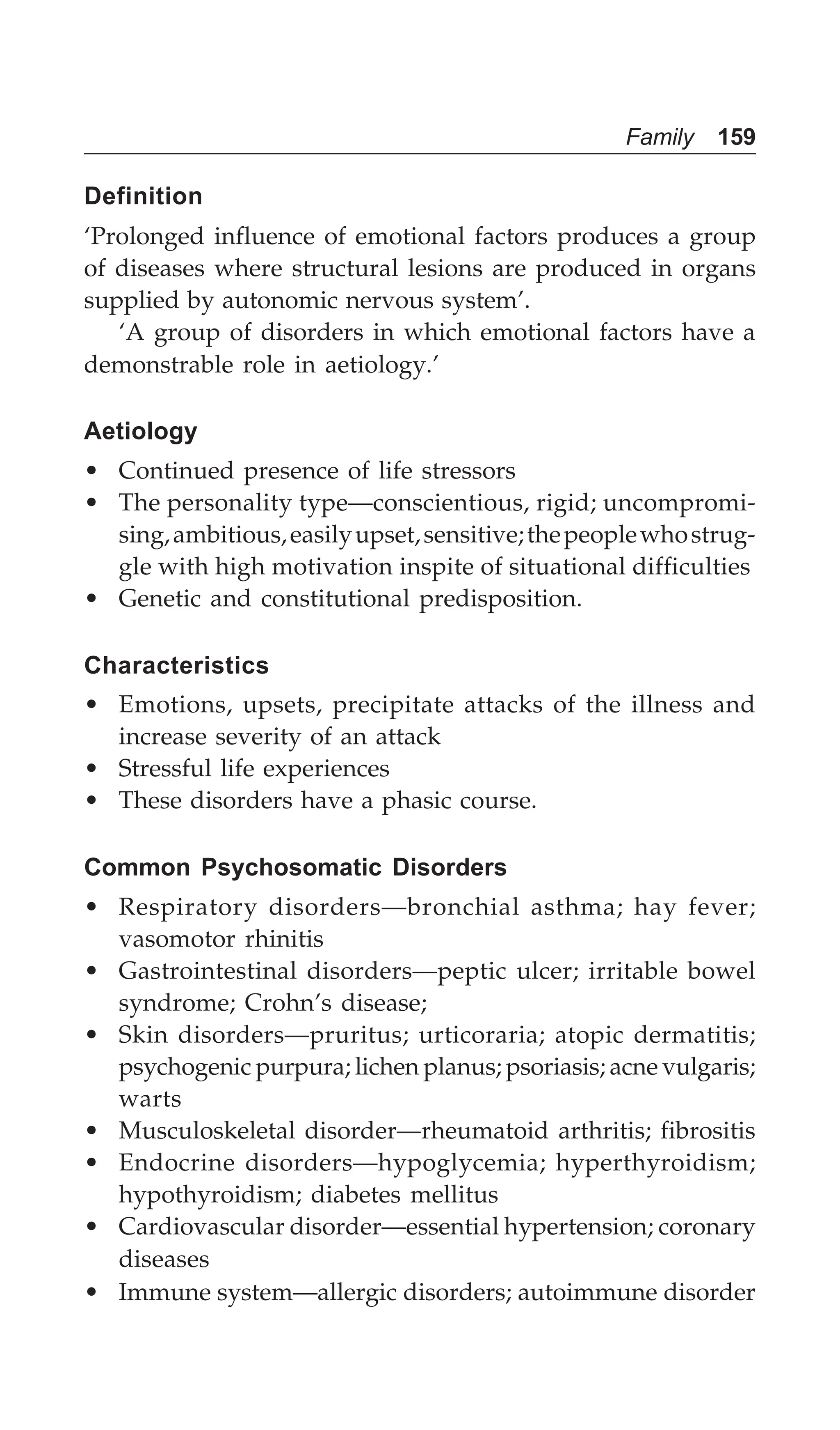 Family 159
Definition
‘Prolonged influence of emotional factors produces a group
of diseases where structural lesions are produced in organs
supplied by autonomic nervous system’.
‘A group of disorders in which emotional factors have a
demonstrable role in aetiology.’
Aetiology
• Continued presence of life stressors
• The personality type—conscientious, rigid; uncompromi-
sing,ambitious,easilyupset,sensitive;thepeoplewhostrug-
gle with high motivation inspite of situational difficulties
• Genetic and constitutional predisposition.
Characteristics
• Emotions, upsets, precipitate attacks of the illness and
increase severity of an attack
• Stressful life experiences
• These disorders have a phasic course.
Common Psychosomatic Disorders
• Respiratory disorders—bronchial asthma; hay fever;
vasomotor rhinitis
• Gastrointestinal disorders—peptic ulcer; irritable bowel
syndrome; Crohn’s disease;
• Skin disorders—pruritus; urticoraria; atopic dermatitis;
psychogenic purpura; lichen planus; psoriasis; acne vulgaris;
warts
• Musculoskeletal disorder—rheumatoid arthritis; fibrositis
• Endocrine disorders—hypoglycemia; hyperthyroidism;
hypothyroidism; diabetes mellitus
• Cardiovascular disorder—essential hypertension; coronary
diseases
• Immune system—allergic disorders; autoimmune disorder
 