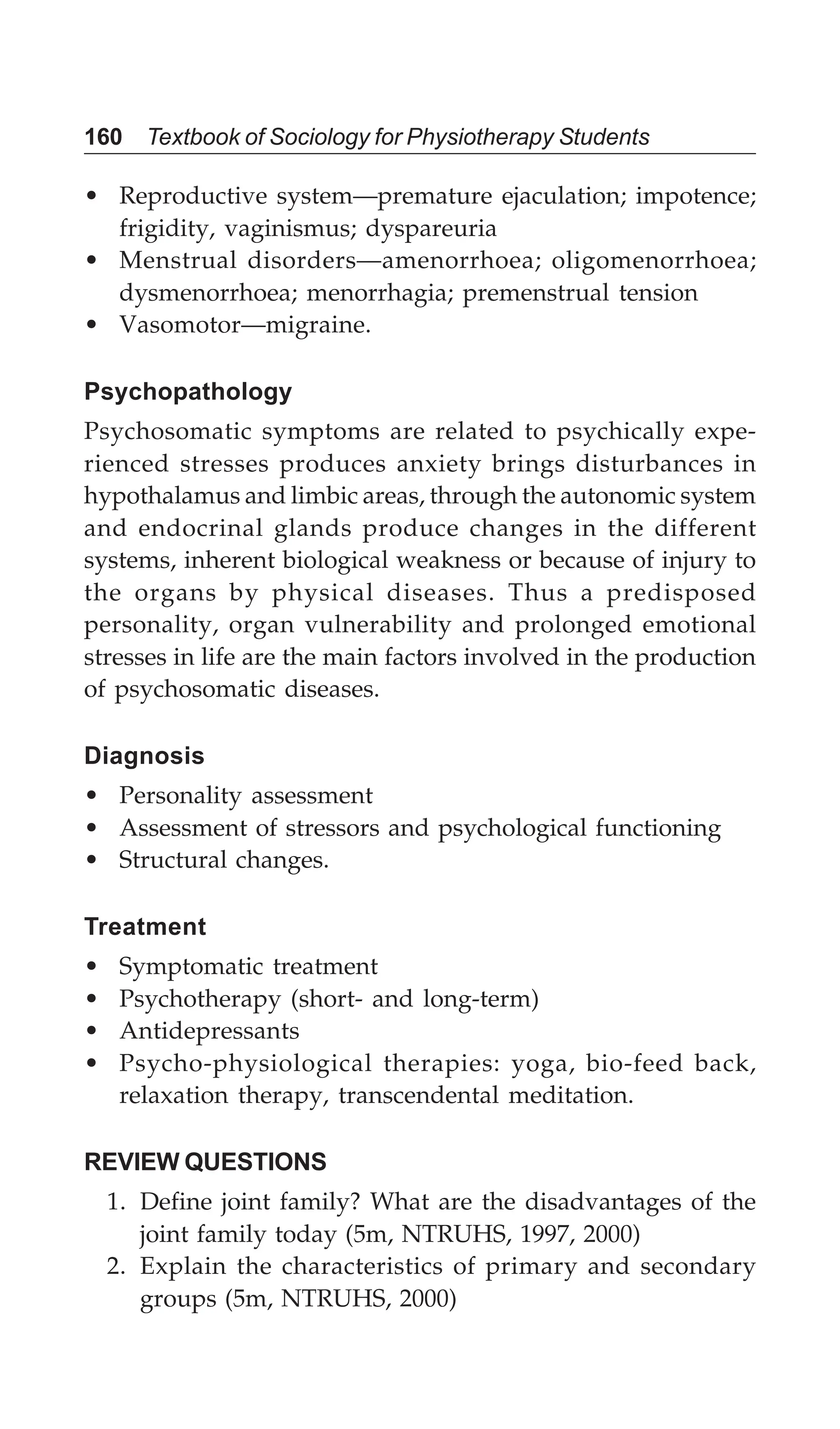 160 Textbook of Sociology for Physiotherapy Students
• Reproductive system—premature ejaculation; impotence;
frigidity, vaginismus; dyspareuria
• Menstrual disorders—amenorrhoea; oligomenorrhoea;
dysmenorrhoea; menorrhagia; premenstrual tension
• Vasomotor—migraine.
Psychopathology
Psychosomatic symptoms are related to psychically expe-
rienced stresses produces anxiety brings disturbances in
hypothalamus and limbic areas, through the autonomic system
and endocrinal glands produce changes in the different
systems, inherent biological weakness or because of injury to
the organs by physical diseases. Thus a predisposed
personality, organ vulnerability and prolonged emotional
stresses in life are the main factors involved in the production
of psychosomatic diseases.
Diagnosis
• Personality assessment
• Assessment of stressors and psychological functioning
• Structural changes.
Treatment
• Symptomatic treatment
• Psychotherapy (short- and long-term)
• Antidepressants
• Psycho-physiological therapies: yoga, bio-feed back,
relaxation therapy, transcendental meditation.
REVIEW QUESTIONS
1. Define joint family? What are the disadvantages of the
joint family today (5m, NTRUHS, 1997, 2000)
2. Explain the characteristics of primary and secondary
groups (5m, NTRUHS, 2000)
 