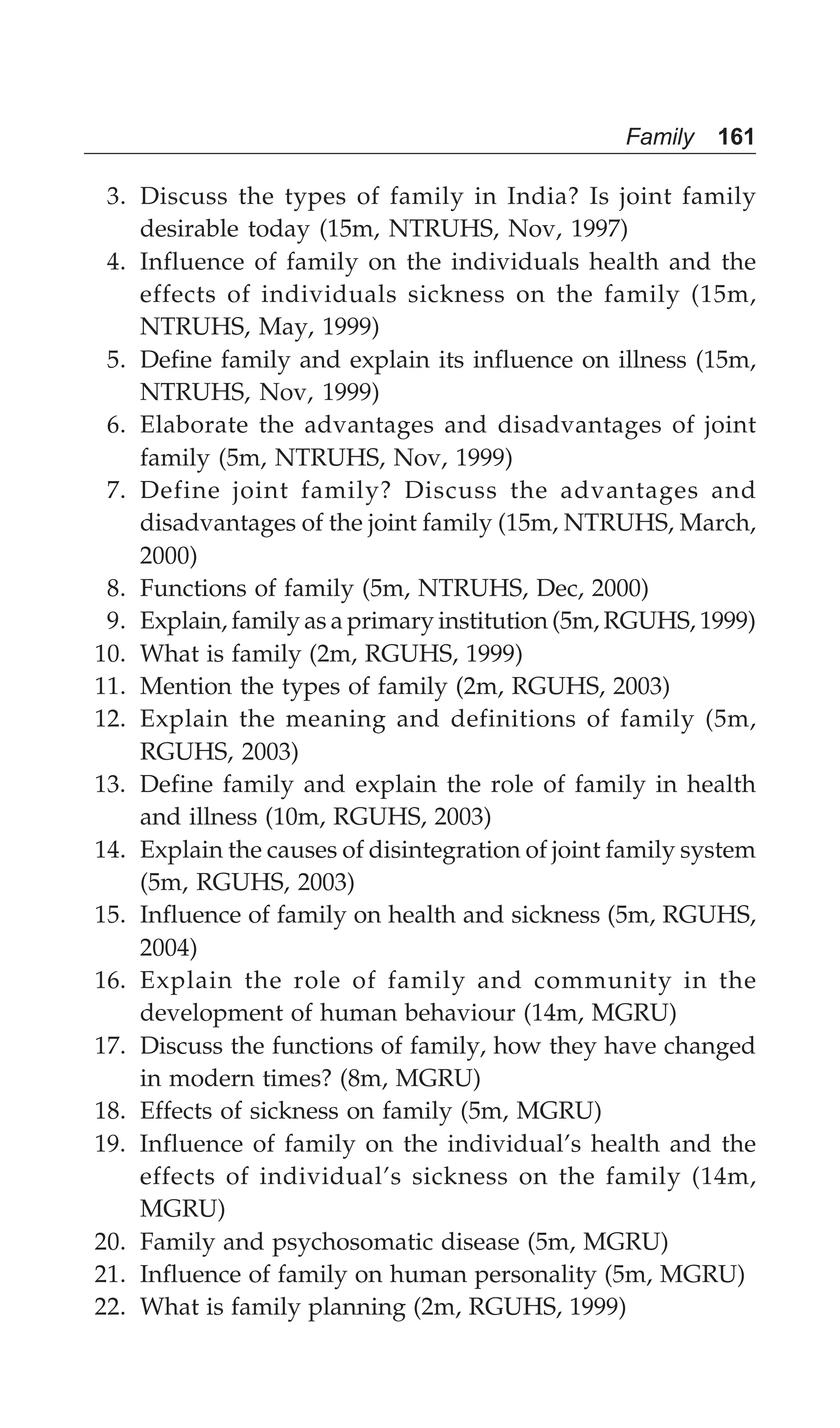 Family 161
3. Discuss the types of family in India? Is joint family
desirable today (15m, NTRUHS, Nov, 1997)
4. Influence of family on the individuals health and the
effects of individuals sickness on the family (15m,
NTRUHS, May, 1999)
5. Define family and explain its influence on illness (15m,
NTRUHS, Nov, 1999)
6. Elaborate the advantages and disadvantages of joint
family (5m, NTRUHS, Nov, 1999)
7. Define joint family? Discuss the advantages and
disadvantages of the joint family (15m, NTRUHS, March,
2000)
8. Functions of family (5m, NTRUHS, Dec, 2000)
9. Explain, family as a primary institution (5m, RGUHS, 1999)
10. What is family (2m, RGUHS, 1999)
11. Mention the types of family (2m, RGUHS, 2003)
12. Explain the meaning and definitions of family (5m,
RGUHS, 2003)
13. Define family and explain the role of family in health
and illness (10m, RGUHS, 2003)
14. Explain the causes of disintegration of joint family system
(5m, RGUHS, 2003)
15. Influence of family on health and sickness (5m, RGUHS,
2004)
16. Explain the role of family and community in the
development of human behaviour (14m, MGRU)
17. Discuss the functions of family, how they have changed
in modern times? (8m, MGRU)
18. Effects of sickness on family (5m, MGRU)
19. Influence of family on the individual’s health and the
effects of individual’s sickness on the family (14m,
MGRU)
20. Family and psychosomatic disease (5m, MGRU)
21. Influence of family on human personality (5m, MGRU)
22. What is family planning (2m, RGUHS, 1999)
 