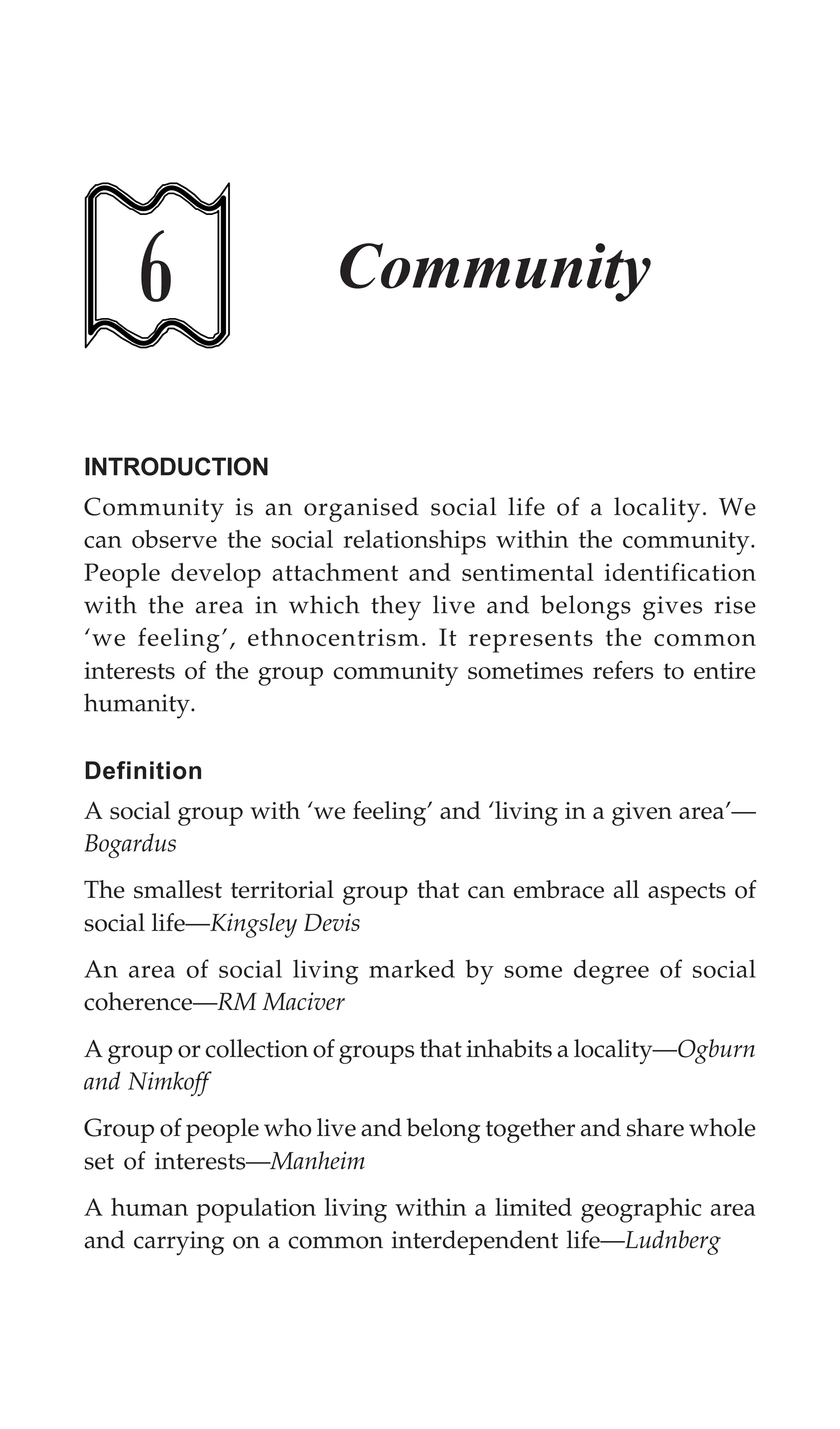 162 Textbook of Sociology for Physiotherapy Students
6 Community
INTRODUCTION
Community is an organised social life of a locality. We
can observe the social relationships within the community.
People develop attachment and sentimental identification
with the area in which they live and belongs gives rise
‘we feeling’, ethnocentrism. It represents the common
interests of the group community sometimes refers to entire
humanity.
Definition
A social group with ‘we feeling’ and ‘living in a given area’—
Bogardus
The smallest territorial group that can embrace all aspects of
social life—Kingsley Devis
An area of social living marked by some degree of social
coherence—RM Maciver
A group or collection of groups that inhabits a locality—Ogburn
and Nimkoff
Group of people who live and belong together and share whole
set of interests—Manheim
A human population living within a limited geographic area
and carrying on a common interdependent life—Ludnberg
 