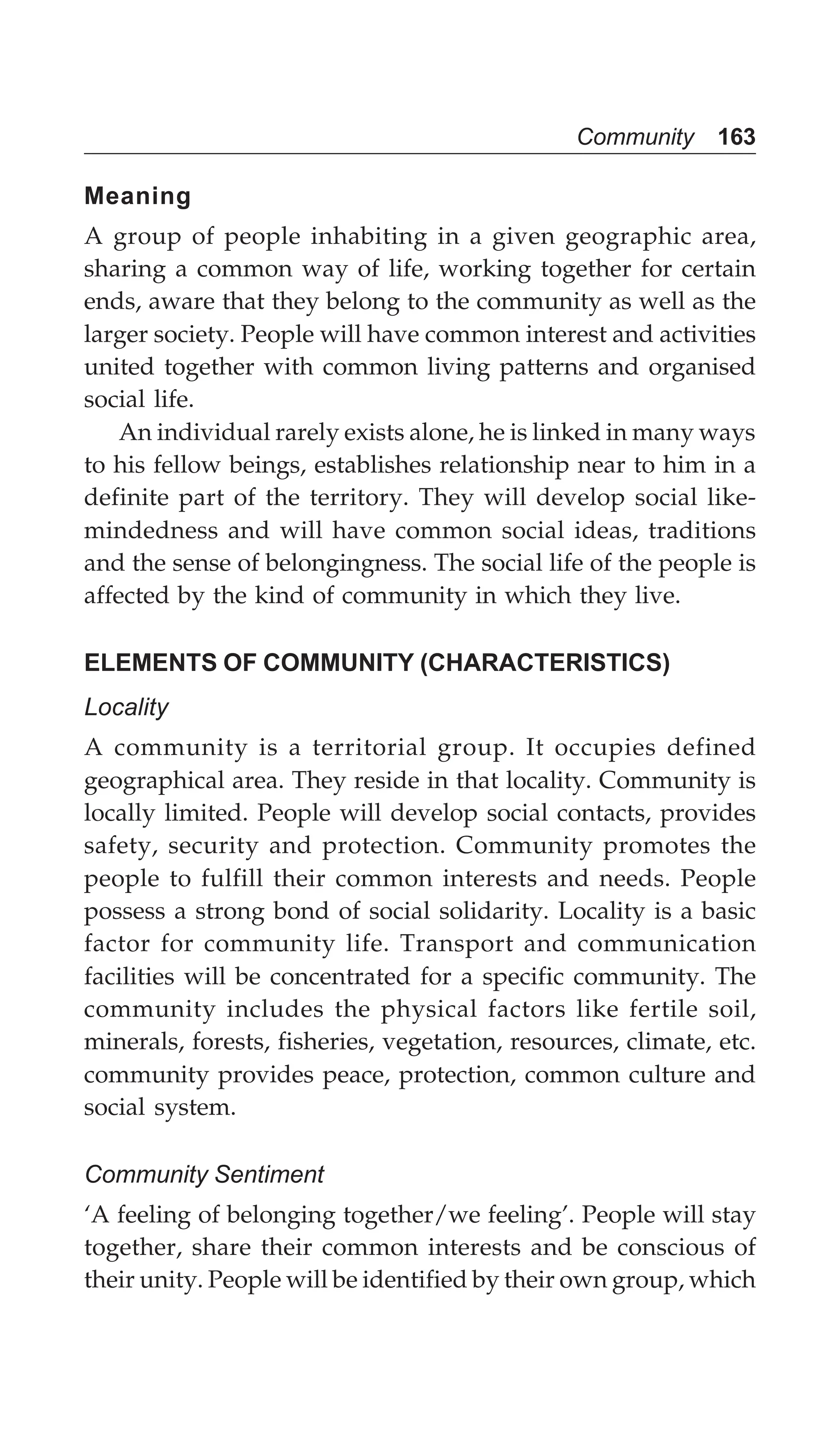 Community 163
Meaning
A group of people inhabiting in a given geographic area,
sharing a common way of life, working together for certain
ends, aware that they belong to the community as well as the
larger society. People will have common interest and activities
united together with common living patterns and organised
social life.
An individual rarely exists alone, he is linked in many ways
to his fellow beings, establishes relationship near to him in a
definite part of the territory. They will develop social like-
mindedness and will have common social ideas, traditions
and the sense of belongingness. The social life of the people is
affected by the kind of community in which they live.
ELEMENTS OF COMMUNITY (CHARACTERISTICS)
Locality
A community is a territorial group. It occupies defined
geographical area. They reside in that locality. Community is
locally limited. People will develop social contacts, provides
safety, security and protection. Community promotes the
people to fulfill their common interests and needs. People
possess a strong bond of social solidarity. Locality is a basic
factor for community life. Transport and communication
facilities will be concentrated for a specific community. The
community includes the physical factors like fertile soil,
minerals, forests, fisheries, vegetation, resources, climate, etc.
community provides peace, protection, common culture and
social system.
Community Sentiment
‘A feeling of belonging together/we feeling’. People will stay
together, share their common interests and be conscious of
their unity. People will be identified by their own group, which
 