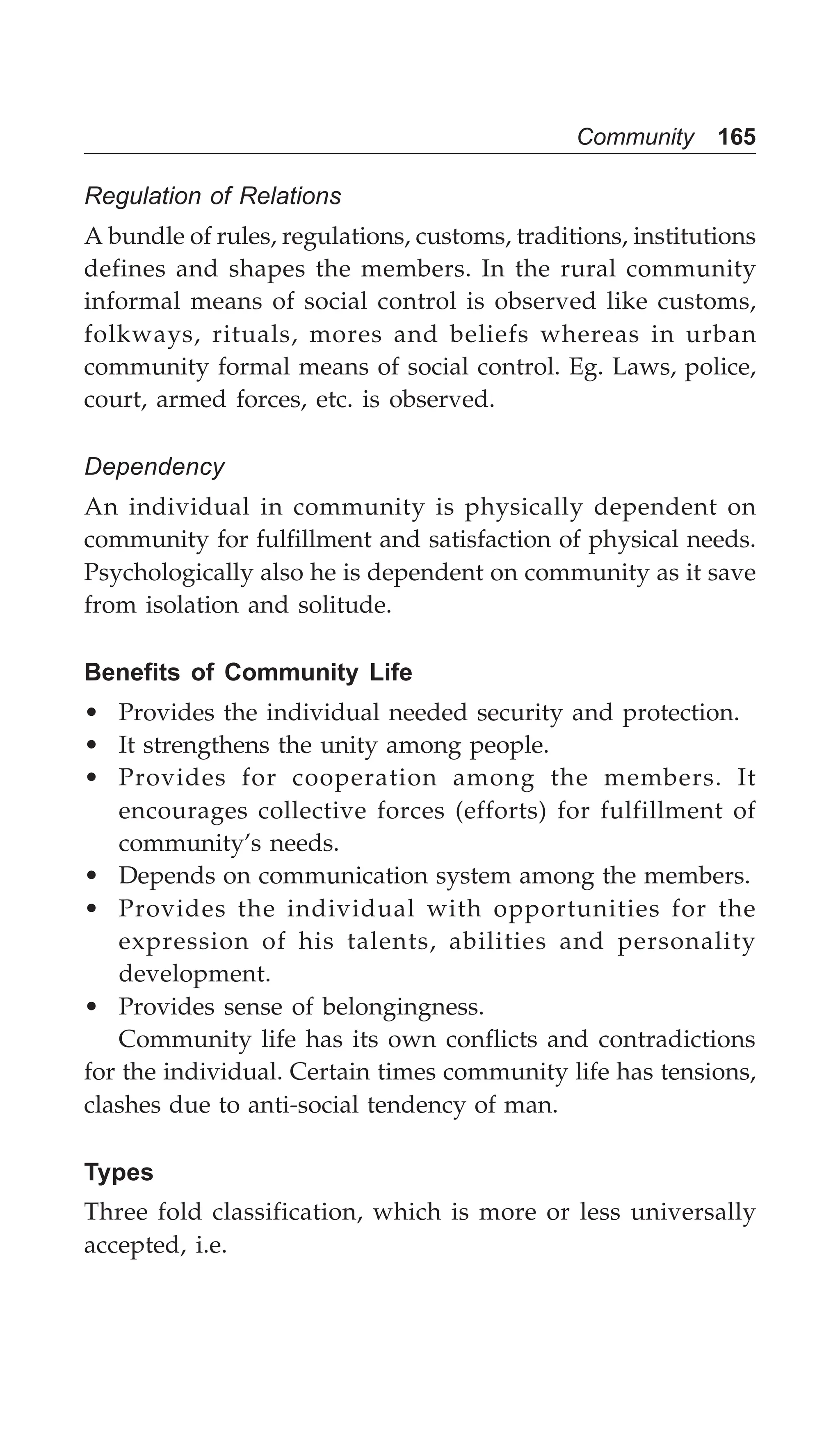 Community 165
Regulation of Relations
A bundle of rules, regulations, customs, traditions, institutions
defines and shapes the members. In the rural community
informal means of social control is observed like customs,
folkways, rituals, mores and beliefs whereas in urban
community formal means of social control. Eg. Laws, police,
court, armed forces, etc. is observed.
Dependency
An individual in community is physically dependent on
community for fulfillment and satisfaction of physical needs.
Psychologically also he is dependent on community as it save
from isolation and solitude.
Benefits of Community Life
• Provides the individual needed security and protection.
• It strengthens the unity among people.
• Provides for cooperation among the members. It
encourages collective forces (efforts) for fulfillment of
community’s needs.
• Depends on communication system among the members.
• Provides the individual with opportunities for the
expression of his talents, abilities and personality
development.
• Provides sense of belongingness.
Community life has its own conflicts and contradictions
for the individual. Certain times community life has tensions,
clashes due to anti-social tendency of man.
Types
Three fold classification, which is more or less universally
accepted, i.e.
 