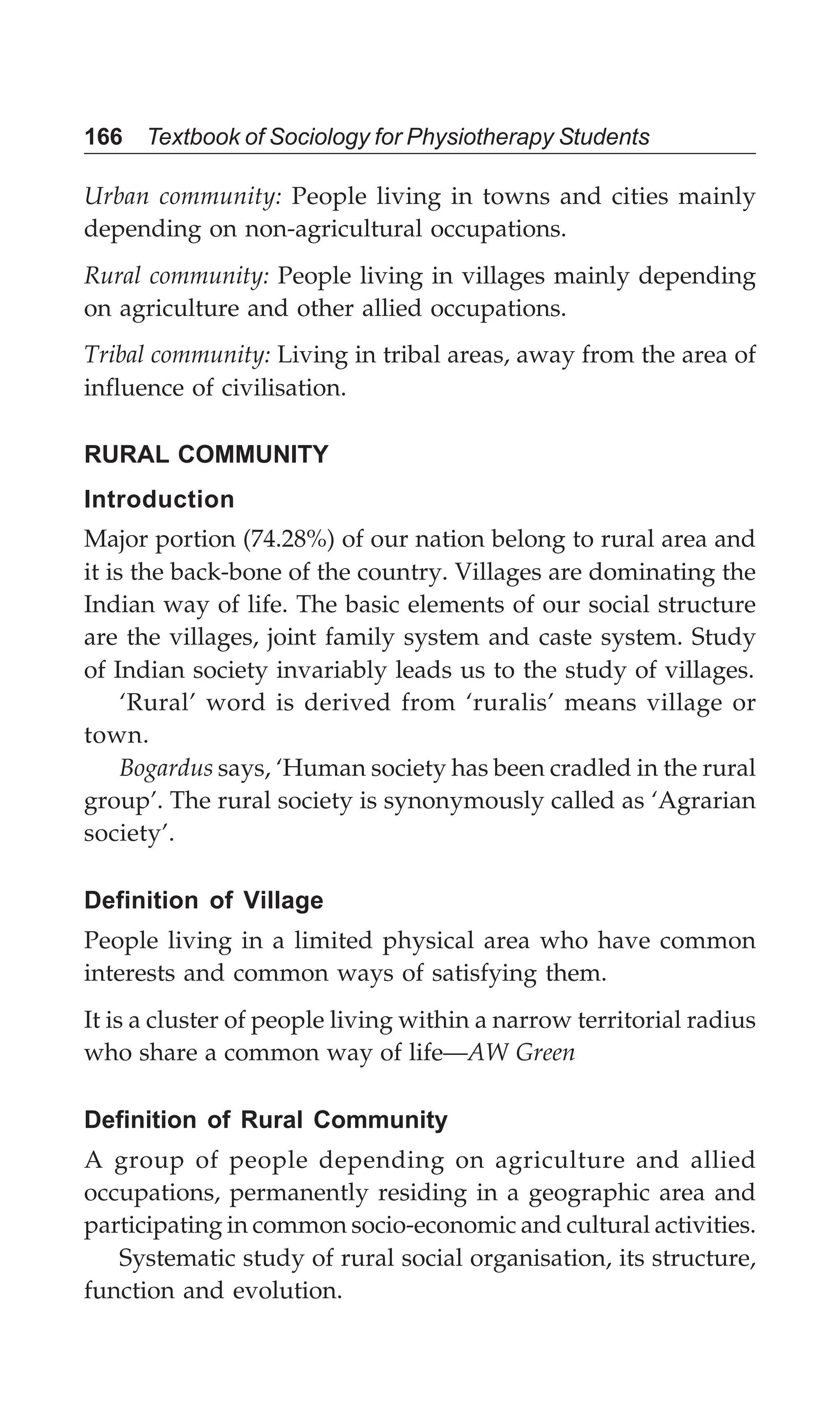 166 Textbook of Sociology for Physiotherapy Students
Urban community: People living in towns and cities mainly
depending on non-agricultural occupations.
Rural community: People living in villages mainly depending
on agriculture and other allied occupations.
Tribal community: Living in tribal areas, away from the area of
influence of civilisation.
RURAL COMMUNITY
Introduction
Major portion (74.28%) of our nation belong to rural area and
it is the back-bone of the country. Villages are dominating the
Indian way of life. The basic elements of our social structure
are the villages, joint family system and caste system. Study
of Indian society invariably leads us to the study of villages.
‘Rural’ word is derived from ‘ruralis’ means village or
town.
Bogardus says, ‘Human society has been cradled in the rural
group’. The rural society is synonymously called as ‘Agrarian
society’.
Definition of Village
People living in a limited physical area who have common
interests and common ways of satisfying them.
It is a cluster of people living within a narrow territorial radius
who share a common way of life—AW Green
Definition of Rural Community
A group of people depending on agriculture and allied
occupations, permanently residing in a geographic area and
participating in common socio-economic and cultural activities.
Systematic study of rural social organisation, its structure,
function and evolution.
 