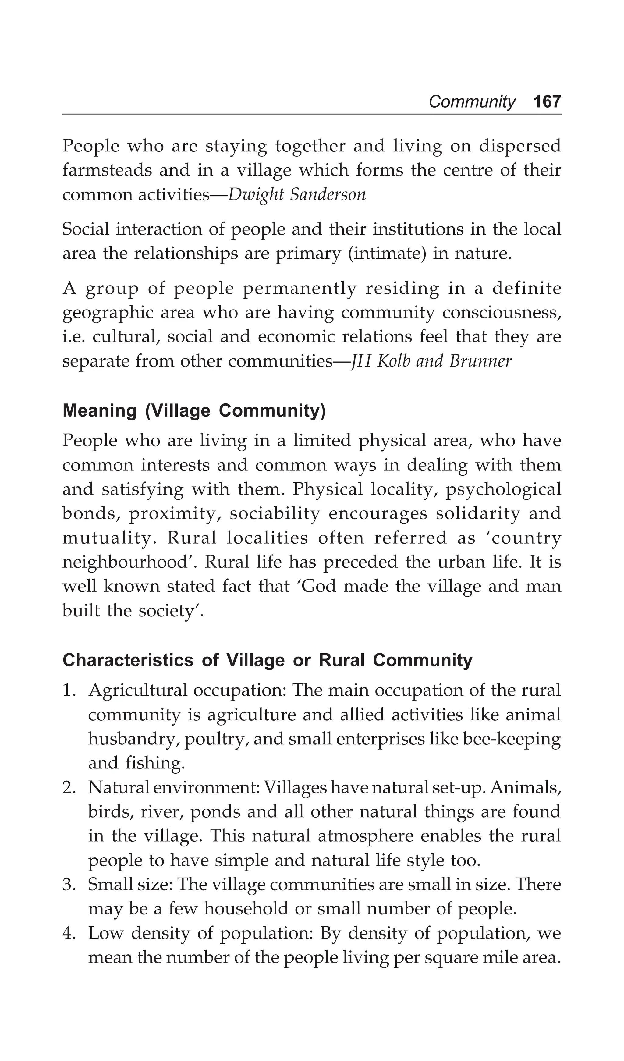 Community 167
People who are staying together and living on dispersed
farmsteads and in a village which forms the centre of their
common activities—Dwight Sanderson
Social interaction of people and their institutions in the local
area the relationships are primary (intimate) in nature.
A group of people permanently residing in a definite
geographic area who are having community consciousness,
i.e. cultural, social and economic relations feel that they are
separate from other communities—JH Kolb and Brunner
Meaning (Village Community)
People who are living in a limited physical area, who have
common interests and common ways in dealing with them
and satisfying with them. Physical locality, psychological
bonds, proximity, sociability encourages solidarity and
mutuality. Rural localities often referred as ‘country
neighbourhood’. Rural life has preceded the urban life. It is
well known stated fact that ‘God made the village and man
built the society’.
Characteristics of Village or Rural Community
1. Agricultural occupation: The main occupation of the rural
community is agriculture and allied activities like animal
husbandry, poultry, and small enterprises like bee-keeping
and fishing.
2. Natural environment: Villages have natural set-up. Animals,
birds, river, ponds and all other natural things are found
in the village. This natural atmosphere enables the rural
people to have simple and natural life style too.
3. Small size: The village communities are small in size. There
may be a few household or small number of people.
4. Low density of population: By density of population, we
mean the number of the people living per square mile area.
 