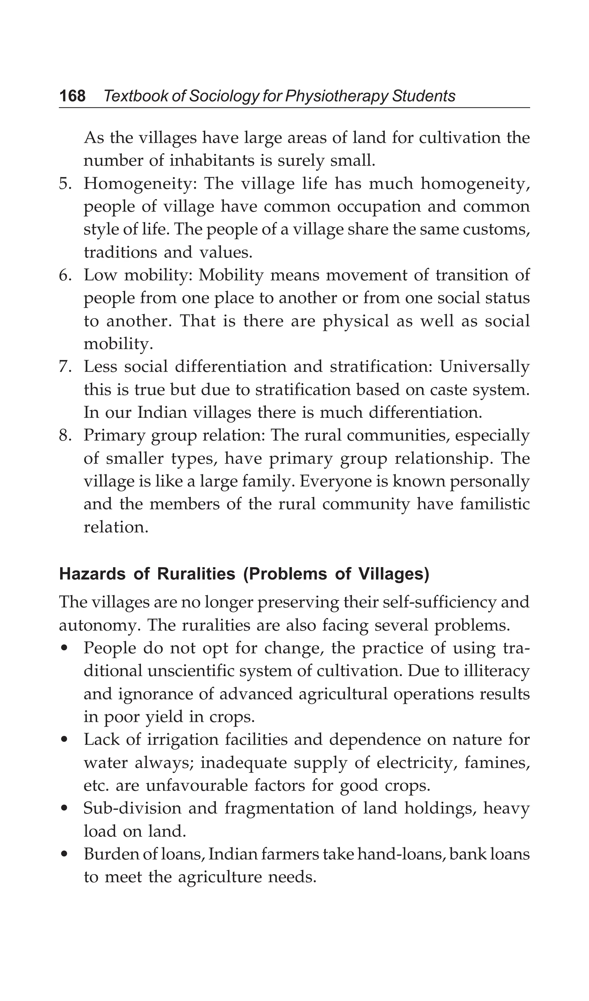 168 Textbook of Sociology for Physiotherapy Students
As the villages have large areas of land for cultivation the
number of inhabitants is surely small.
5. Homogeneity: The village life has much homogeneity,
people of village have common occupation and common
style of life. The people of a village share the same customs,
traditions and values.
6. Low mobility: Mobility means movement of transition of
people from one place to another or from one social status
to another. That is there are physical as well as social
mobility.
7. Less social differentiation and stratification: Universally
this is true but due to stratification based on caste system.
In our Indian villages there is much differentiation.
8. Primary group relation: The rural communities, especially
of smaller types, have primary group relationship. The
village is like a large family. Everyone is known personally
and the members of the rural community have familistic
relation.
Hazards of Ruralities (Problems of Villages)
The villages are no longer preserving their self-sufficiency and
autonomy. The ruralities are also facing several problems.
• People do not opt for change, the practice of using tra-
ditional unscientific system of cultivation. Due to illiteracy
and ignorance of advanced agricultural operations results
in poor yield in crops.
• Lack of irrigation facilities and dependence on nature for
water always; inadequate supply of electricity, famines,
etc. are unfavourable factors for good crops.
• Sub-division and fragmentation of land holdings, heavy
load on land.
• Burden of loans, Indian farmers take hand-loans, bank loans
to meet the agriculture needs.
 