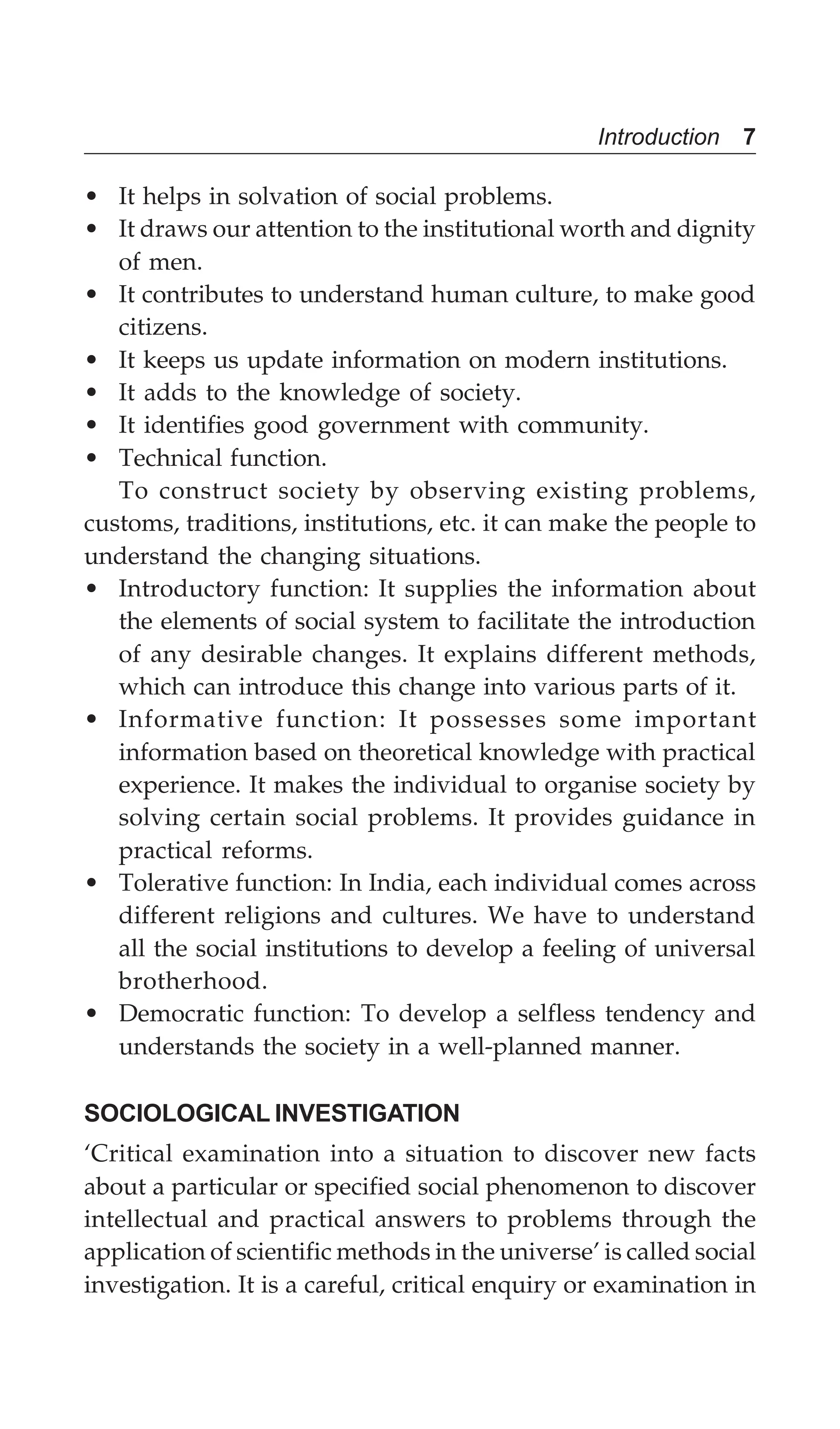 Introduction 7
• It helps in solvation of social problems.
• It draws our attention to the institutional worth and dignity
of men.
• It contributes to understand human culture, to make good
citizens.
• It keeps us update information on modern institutions.
• It adds to the knowledge of society.
• It identifies good government with community.
• Technical function.
To construct society by observing existing problems,
customs, traditions, institutions, etc. it can make the people to
understand the changing situations.
• Introductory function: It supplies the information about
the elements of social system to facilitate the introduction
of any desirable changes. It explains different methods,
which can introduce this change into various parts of it.
• Informative function: It possesses some important
information based on theoretical knowledge with practical
experience. It makes the individual to organise society by
solving certain social problems. It provides guidance in
practical reforms.
• Tolerative function: In India, each individual comes across
different religions and cultures. We have to understand
all the social institutions to develop a feeling of universal
brotherhood.
• Democratic function: To develop a selfless tendency and
understands the society in a well-planned manner.
SOCIOLOGICAL INVESTIGATION
‘Critical examination into a situation to discover new facts
about a particular or specified social phenomenon to discover
intellectual and practical answers to problems through the
application of scientific methods in the universe’ is called social
investigation. It is a careful, critical enquiry or examination in
 