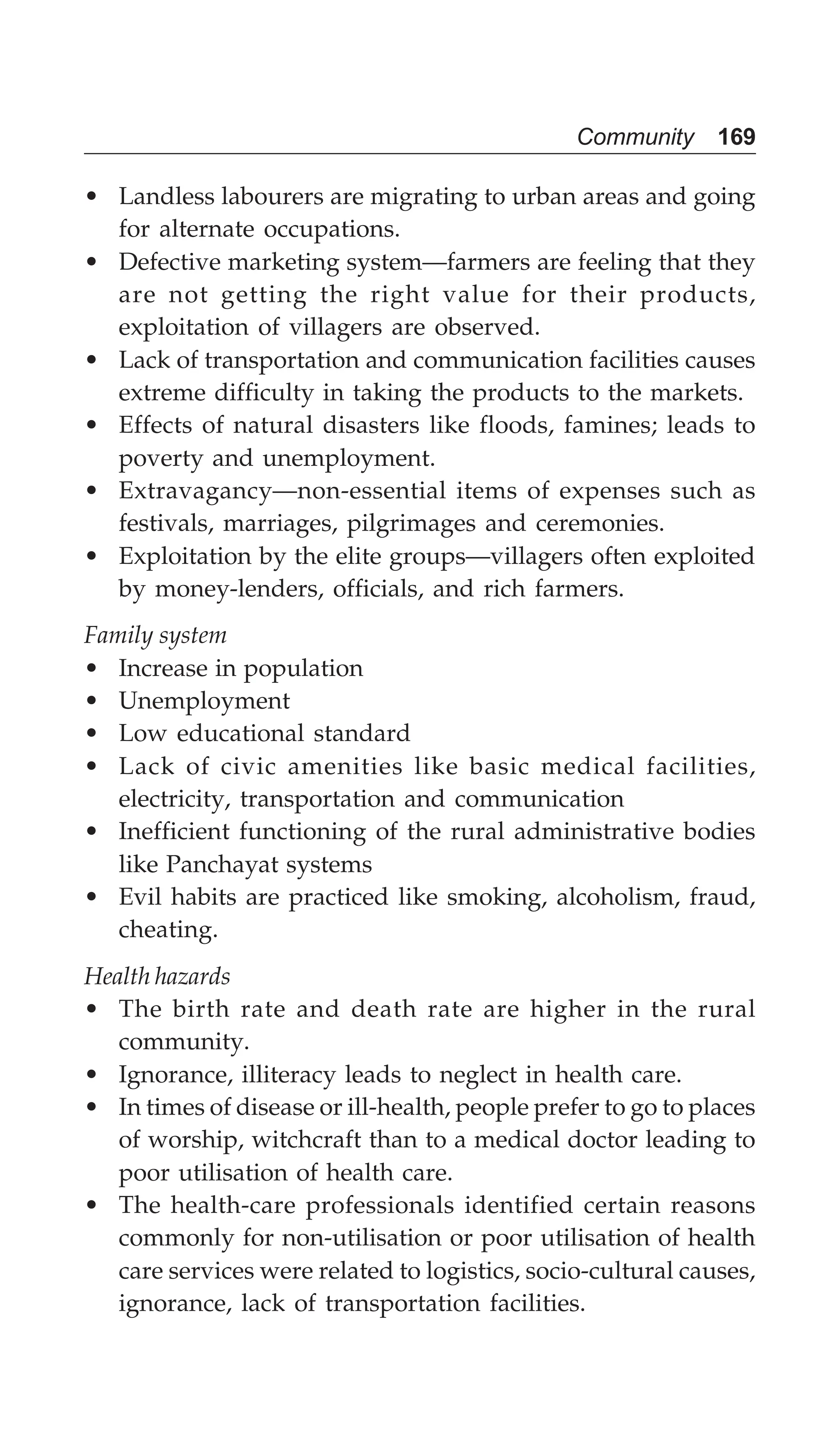 Community 169
• Landless labourers are migrating to urban areas and going
for alternate occupations.
• Defective marketing system—farmers are feeling that they
are not getting the right value for their products,
exploitation of villagers are observed.
• Lack of transportation and communication facilities causes
extreme difficulty in taking the products to the markets.
• Effects of natural disasters like floods, famines; leads to
poverty and unemployment.
• Extravagancy—non-essential items of expenses such as
festivals, marriages, pilgrimages and ceremonies.
• Exploitation by the elite groups—villagers often exploited
by money-lenders, officials, and rich farmers.
Family system
• Increase in population
• Unemployment
• Low educational standard
• Lack of civic amenities like basic medical facilities,
electricity, transportation and communication
• Inefficient functioning of the rural administrative bodies
like Panchayat systems
• Evil habits are practiced like smoking, alcoholism, fraud,
cheating.
Health hazards
• The birth rate and death rate are higher in the rural
community.
• Ignorance, illiteracy leads to neglect in health care.
• In times of disease or ill-health, people prefer to go to places
of worship, witchcraft than to a medical doctor leading to
poor utilisation of health care.
• The health-care professionals identified certain reasons
commonly for non-utilisation or poor utilisation of health
care services were related to logistics, socio-cultural causes,
ignorance, lack of transportation facilities.
 