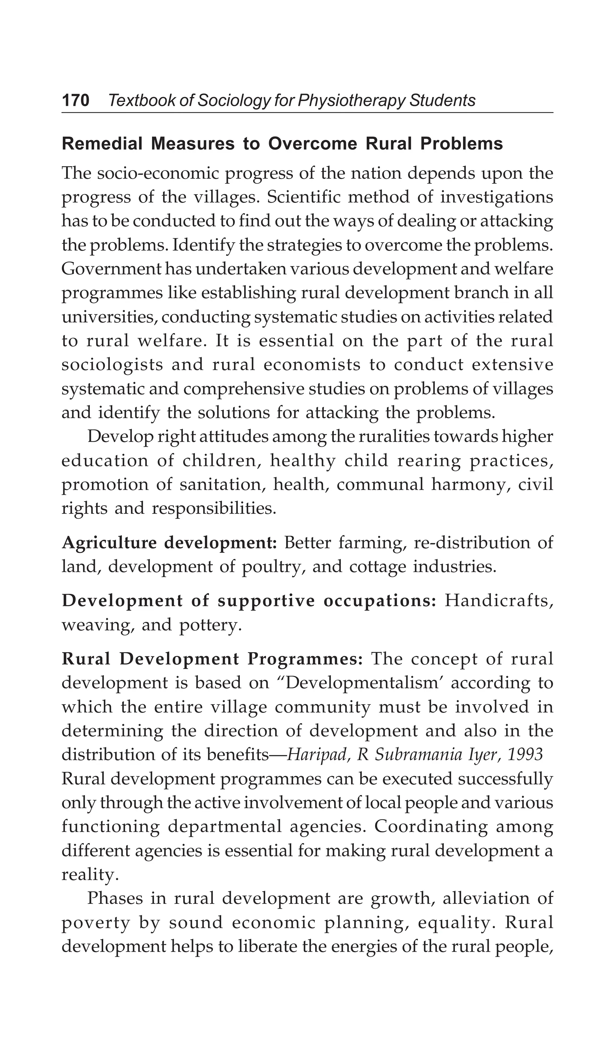 170 Textbook of Sociology for Physiotherapy Students
Remedial Measures to Overcome Rural Problems
The socio-economic progress of the nation depends upon the
progress of the villages. Scientific method of investigations
has to be conducted to find out the ways of dealing or attacking
the problems. Identify the strategies to overcome the problems.
Government has undertaken various development and welfare
programmes like establishing rural development branch in all
universities, conducting systematic studies on activities related
to rural welfare. It is essential on the part of the rural
sociologists and rural economists to conduct extensive
systematic and comprehensive studies on problems of villages
and identify the solutions for attacking the problems.
Develop right attitudes among the ruralities towards higher
education of children, healthy child rearing practices,
promotion of sanitation, health, communal harmony, civil
rights and responsibilities.
Agriculture development: Better farming, re-distribution of
land, development of poultry, and cottage industries.
Development of supportive occupations: Handicrafts,
weaving, and pottery.
Rural Development Programmes: The concept of rural
development is based on “Developmentalism’ according to
which the entire village community must be involved in
determining the direction of development and also in the
distribution of its benefits—Haripad, R Subramania Iyer, 1993
Rural development programmes can be executed successfully
only through the active involvement of local people and various
functioning departmental agencies. Coordinating among
different agencies is essential for making rural development a
reality.
Phases in rural development are growth, alleviation of
poverty by sound economic planning, equality. Rural
development helps to liberate the energies of the rural people,
 