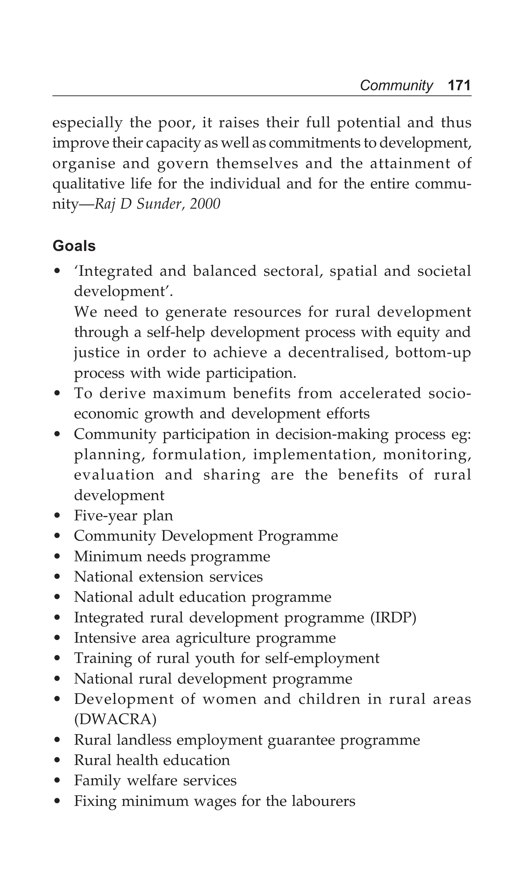 Community 171
especially the poor, it raises their full potential and thus
improve their capacity as well as commitments to development,
organise and govern themselves and the attainment of
qualitative life for the individual and for the entire commu-
nity—Raj D Sunder, 2000
Goals
• ‘Integrated and balanced sectoral, spatial and societal
development’.
We need to generate resources for rural development
through a self-help development process with equity and
justice in order to achieve a decentralised, bottom-up
process with wide participation.
• To derive maximum benefits from accelerated socio-
economic growth and development efforts
• Community participation in decision-making process eg:
planning, formulation, implementation, monitoring,
evaluation and sharing are the benefits of rural
development
• Five-year plan
• Community Development Programme
• Minimum needs programme
• National extension services
• National adult education programme
• Integrated rural development programme (IRDP)
• Intensive area agriculture programme
• Training of rural youth for self-employment
• National rural development programme
• Development of women and children in rural areas
(DWACRA)
• Rural landless employment guarantee programme
• Rural health education
• Family welfare services
• Fixing minimum wages for the labourers
 