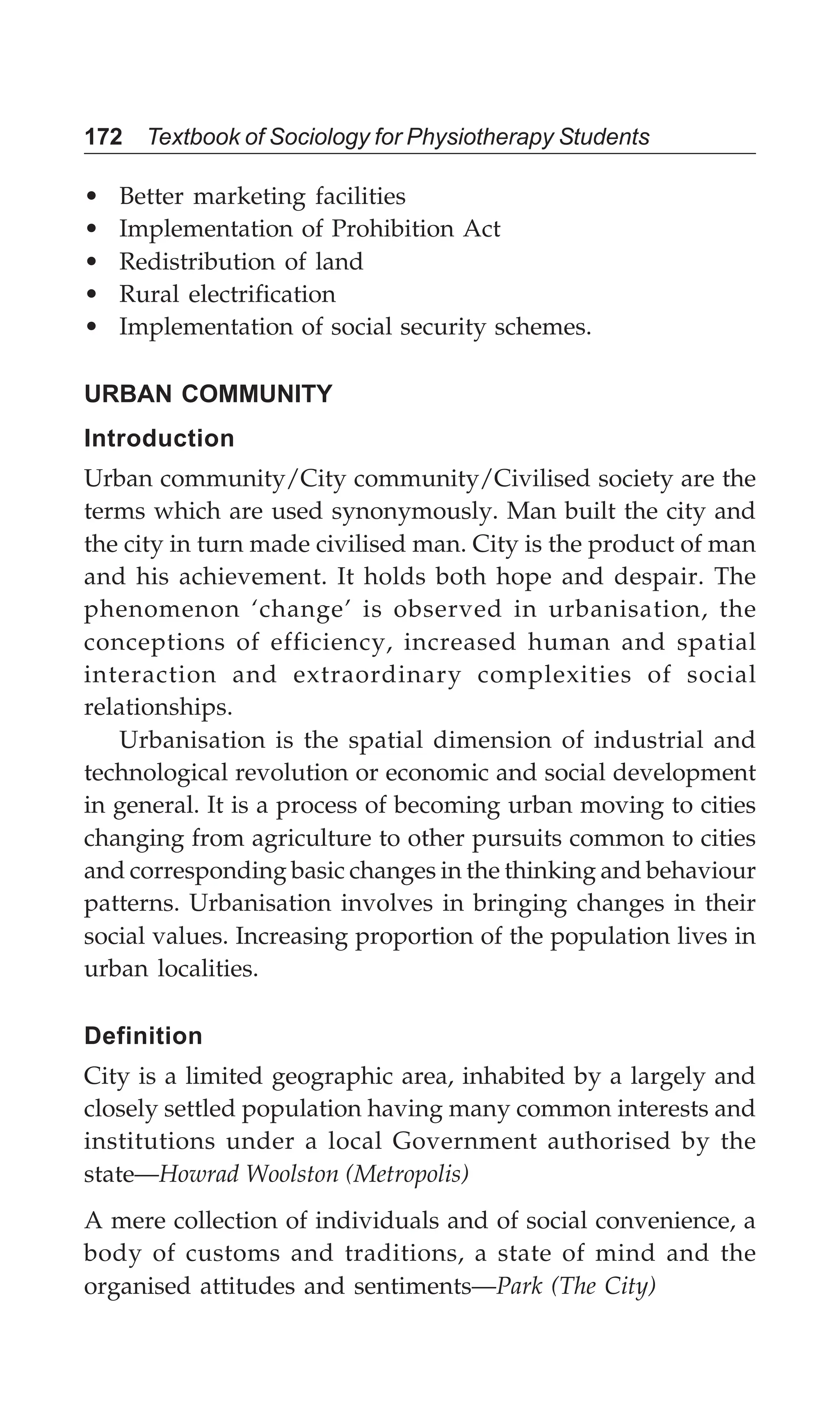 172 Textbook of Sociology for Physiotherapy Students
• Better marketing facilities
• Implementation of Prohibition Act
• Redistribution of land
• Rural electrification
• Implementation of social security schemes.
URBAN COMMUNITY
Introduction
Urban community/City community/Civilised society are the
terms which are used synonymously. Man built the city and
the city in turn made civilised man. City is the product of man
and his achievement. It holds both hope and despair. The
phenomenon ‘change’ is observed in urbanisation, the
conceptions of efficiency, increased human and spatial
interaction and extraordinary complexities of social
relationships.
Urbanisation is the spatial dimension of industrial and
technological revolution or economic and social development
in general. It is a process of becoming urban moving to cities
changing from agriculture to other pursuits common to cities
and corresponding basic changes in the thinking and behaviour
patterns. Urbanisation involves in bringing changes in their
social values. Increasing proportion of the population lives in
urban localities.
Definition
City is a limited geographic area, inhabited by a largely and
closely settled population having many common interests and
institutions under a local Government authorised by the
state—Howrad Woolston (Metropolis)
A mere collection of individuals and of social convenience, a
body of customs and traditions, a state of mind and the
organised attitudes and sentiments—Park (The City)
 