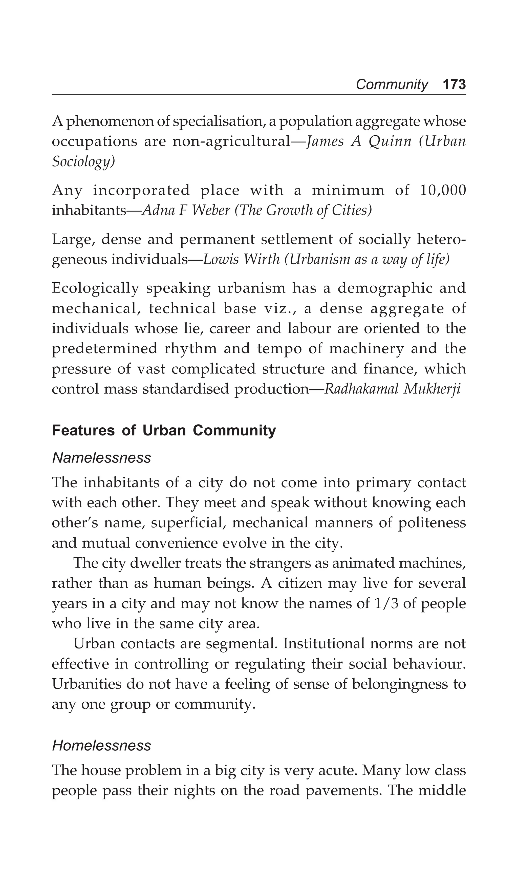 Community 173
A phenomenon of specialisation, a population aggregate whose
occupations are non-agricultural—James A Quinn (Urban
Sociology)
Any incorporated place with a minimum of 10,000
inhabitants—Adna F Weber (The Growth of Cities)
Large, dense and permanent settlement of socially hetero-
geneous individuals—Lowis Wirth (Urbanism as a way of life)
Ecologically speaking urbanism has a demographic and
mechanical, technical base viz., a dense aggregate of
individuals whose lie, career and labour are oriented to the
predetermined rhythm and tempo of machinery and the
pressure of vast complicated structure and finance, which
control mass standardised production—Radhakamal Mukherji
Features of Urban Community
Namelessness
The inhabitants of a city do not come into primary contact
with each other. They meet and speak without knowing each
other’s name, superficial, mechanical manners of politeness
and mutual convenience evolve in the city.
The city dweller treats the strangers as animated machines,
rather than as human beings. A citizen may live for several
years in a city and may not know the names of 1/3 of people
who live in the same city area.
Urban contacts are segmental. Institutional norms are not
effective in controlling or regulating their social behaviour.
Urbanities do not have a feeling of sense of belongingness to
any one group or community.
Homelessness
The house problem in a big city is very acute. Many low class
people pass their nights on the road pavements. The middle
 