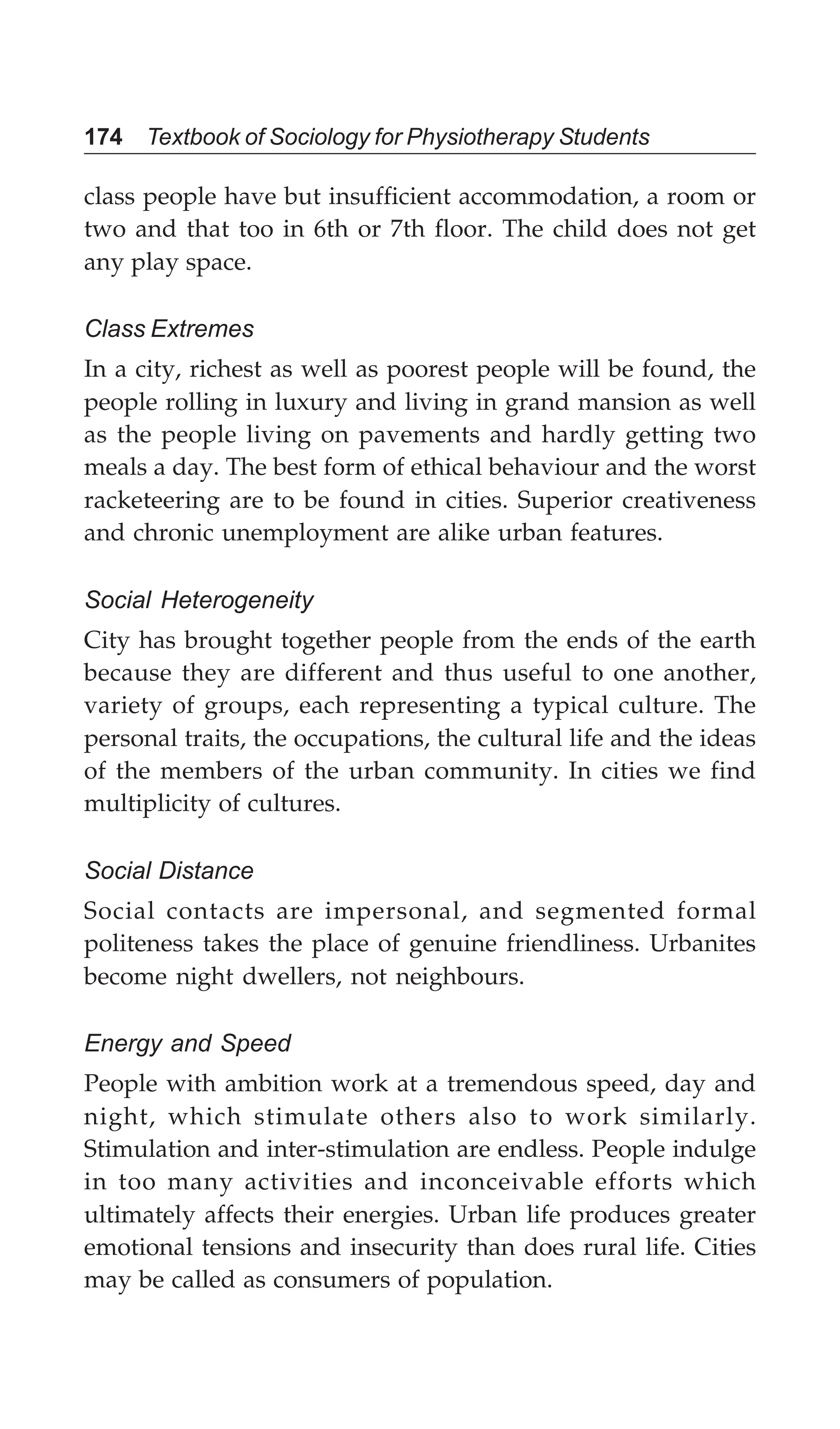 174 Textbook of Sociology for Physiotherapy Students
class people have but insufficient accommodation, a room or
two and that too in 6th or 7th floor. The child does not get
any play space.
Class Extremes
In a city, richest as well as poorest people will be found, the
people rolling in luxury and living in grand mansion as well
as the people living on pavements and hardly getting two
meals a day. The best form of ethical behaviour and the worst
racketeering are to be found in cities. Superior creativeness
and chronic unemployment are alike urban features.
Social Heterogeneity
City has brought together people from the ends of the earth
because they are different and thus useful to one another,
variety of groups, each representing a typical culture. The
personal traits, the occupations, the cultural life and the ideas
of the members of the urban community. In cities we find
multiplicity of cultures.
Social Distance
Social contacts are impersonal, and segmented formal
politeness takes the place of genuine friendliness. Urbanites
become night dwellers, not neighbours.
Energy and Speed
People with ambition work at a tremendous speed, day and
night, which stimulate others also to work similarly.
Stimulation and inter-stimulation are endless. People indulge
in too many activities and inconceivable efforts which
ultimately affects their energies. Urban life produces greater
emotional tensions and insecurity than does rural life. Cities
may be called as consumers of population.
 