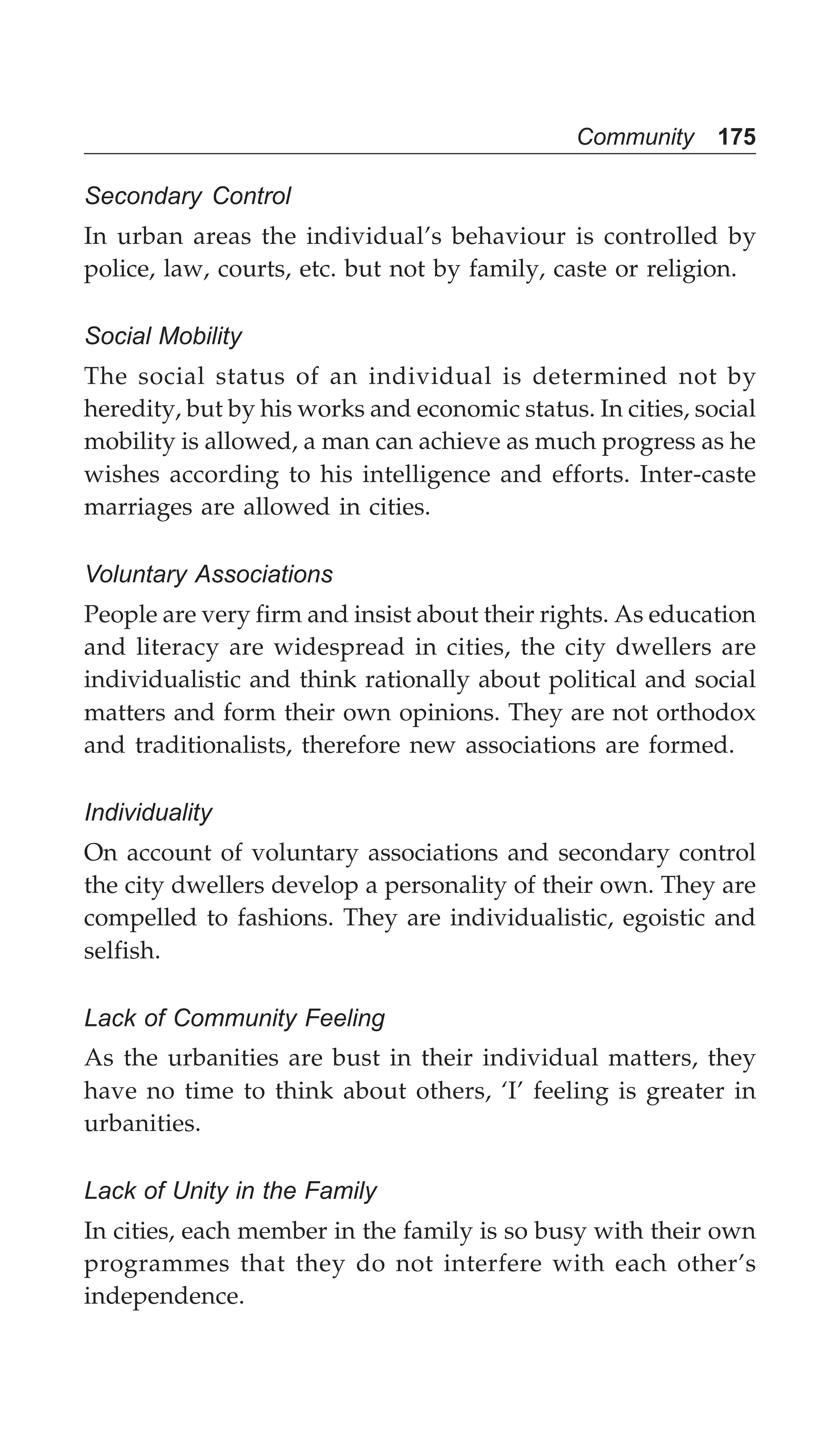 Community 175
Secondary Control
In urban areas the individual’s behaviour is controlled by
police, law, courts, etc. but not by family, caste or religion.
Social Mobility
The social status of an individual is determined not by
heredity, but by his works and economic status. In cities, social
mobility is allowed, a man can achieve as much progress as he
wishes according to his intelligence and efforts. Inter-caste
marriages are allowed in cities.
Voluntary Associations
People are very firm and insist about their rights. As education
and literacy are widespread in cities, the city dwellers are
individualistic and think rationally about political and social
matters and form their own opinions. They are not orthodox
and traditionalists, therefore new associations are formed.
Individuality
On account of voluntary associations and secondary control
the city dwellers develop a personality of their own. They are
compelled to fashions. They are individualistic, egoistic and
selfish.
Lack of Community Feeling
As the urbanities are bust in their individual matters, they
have no time to think about others, ‘I’ feeling is greater in
urbanities.
Lack of Unity in the Family
In cities, each member in the family is so busy with their own
programmes that they do not interfere with each other’s
independence.
 