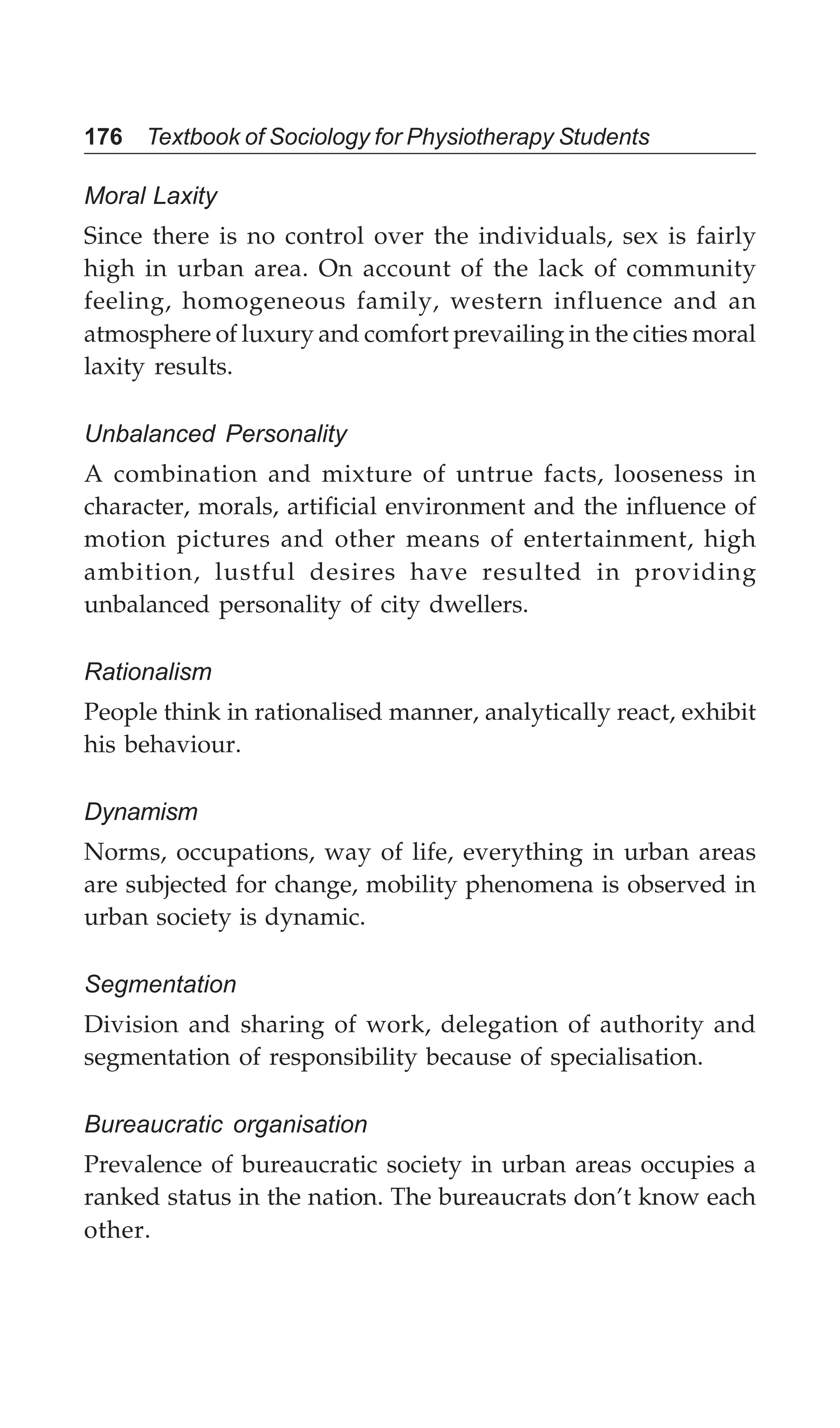 176 Textbook of Sociology for Physiotherapy Students
Moral Laxity
Since there is no control over the individuals, sex is fairly
high in urban area. On account of the lack of community
feeling, homogeneous family, western influence and an
atmosphere of luxury and comfort prevailing in the cities moral
laxity results.
Unbalanced Personality
A combination and mixture of untrue facts, looseness in
character, morals, artificial environment and the influence of
motion pictures and other means of entertainment, high
ambition, lustful desires have resulted in providing
unbalanced personality of city dwellers.
Rationalism
People think in rationalised manner, analytically react, exhibit
his behaviour.
Dynamism
Norms, occupations, way of life, everything in urban areas
are subjected for change, mobility phenomena is observed in
urban society is dynamic.
Segmentation
Division and sharing of work, delegation of authority and
segmentation of responsibility because of specialisation.
Bureaucratic organisation
Prevalence of bureaucratic society in urban areas occupies a
ranked status in the nation. The bureaucrats don’t know each
other.
 