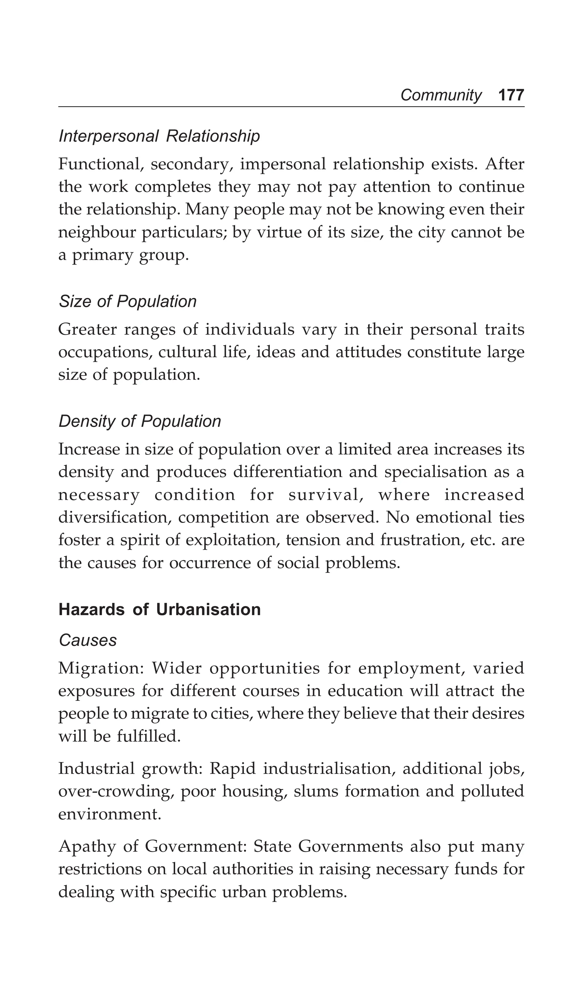 Community 177
Interpersonal Relationship
Functional, secondary, impersonal relationship exists. After
the work completes they may not pay attention to continue
the relationship. Many people may not be knowing even their
neighbour particulars; by virtue of its size, the city cannot be
a primary group.
Size of Population
Greater ranges of individuals vary in their personal traits
occupations, cultural life, ideas and attitudes constitute large
size of population.
Density of Population
Increase in size of population over a limited area increases its
density and produces differentiation and specialisation as a
necessary condition for survival, where increased
diversification, competition are observed. No emotional ties
foster a spirit of exploitation, tension and frustration, etc. are
the causes for occurrence of social problems.
Hazards of Urbanisation
Causes
Migration: Wider opportunities for employment, varied
exposures for different courses in education will attract the
people to migrate to cities, where they believe that their desires
will be fulfilled.
Industrial growth: Rapid industrialisation, additional jobs,
over-crowding, poor housing, slums formation and polluted
environment.
Apathy of Government: State Governments also put many
restrictions on local authorities in raising necessary funds for
dealing with specific urban problems.
 