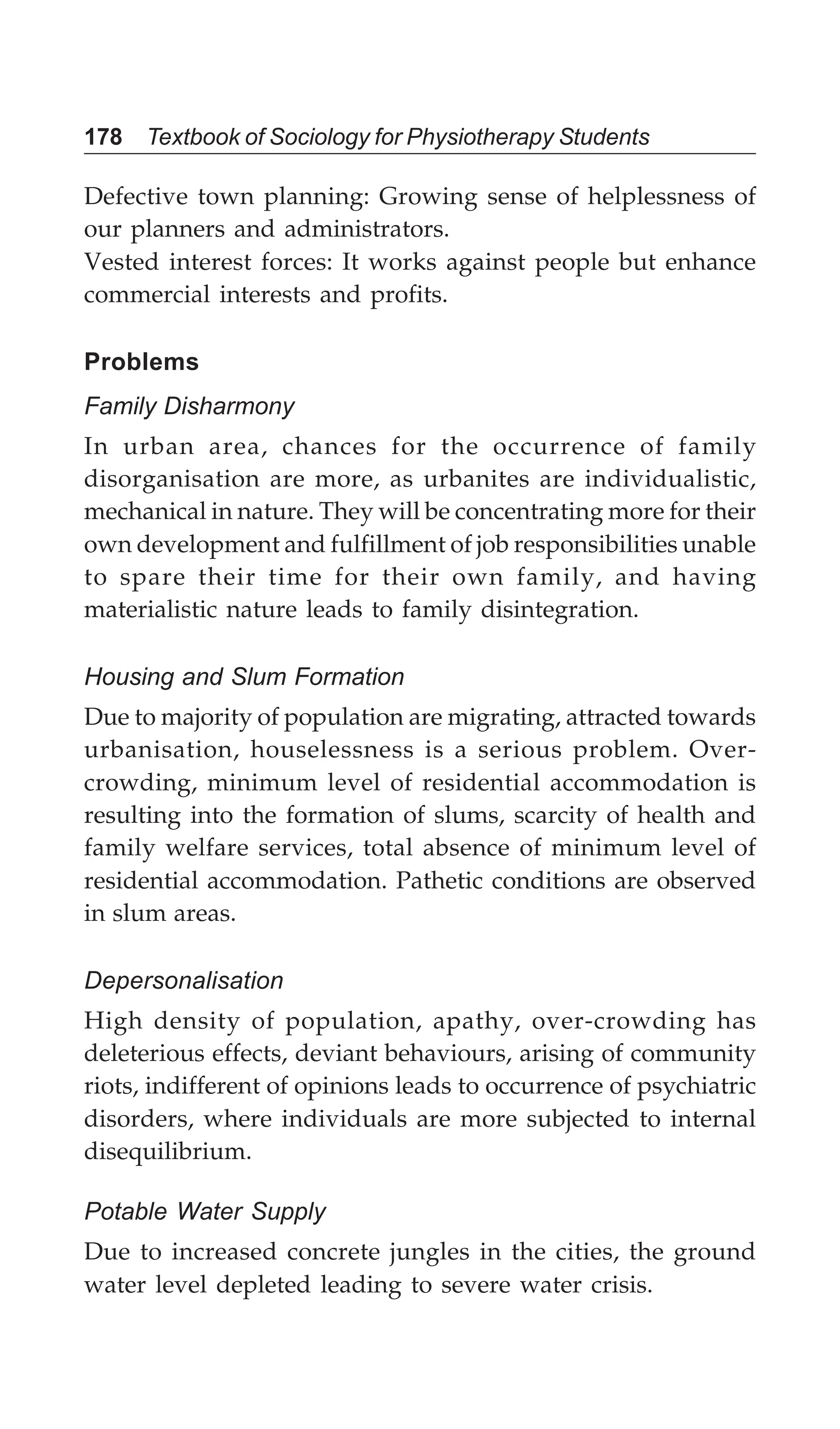 178 Textbook of Sociology for Physiotherapy Students
Defective town planning: Growing sense of helplessness of
our planners and administrators.
Vested interest forces: It works against people but enhance
commercial interests and profits.
Problems
Family Disharmony
In urban area, chances for the occurrence of family
disorganisation are more, as urbanites are individualistic,
mechanical in nature. They will be concentrating more for their
own development and fulfillment of job responsibilities unable
to spare their time for their own family, and having
materialistic nature leads to family disintegration.
Housing and Slum Formation
Due to majority of population are migrating, attracted towards
urbanisation, houselessness is a serious problem. Over-
crowding, minimum level of residential accommodation is
resulting into the formation of slums, scarcity of health and
family welfare services, total absence of minimum level of
residential accommodation. Pathetic conditions are observed
in slum areas.
Depersonalisation
High density of population, apathy, over-crowding has
deleterious effects, deviant behaviours, arising of community
riots, indifferent of opinions leads to occurrence of psychiatric
disorders, where individuals are more subjected to internal
disequilibrium.
Potable Water Supply
Due to increased concrete jungles in the cities, the ground
water level depleted leading to severe water crisis.
 