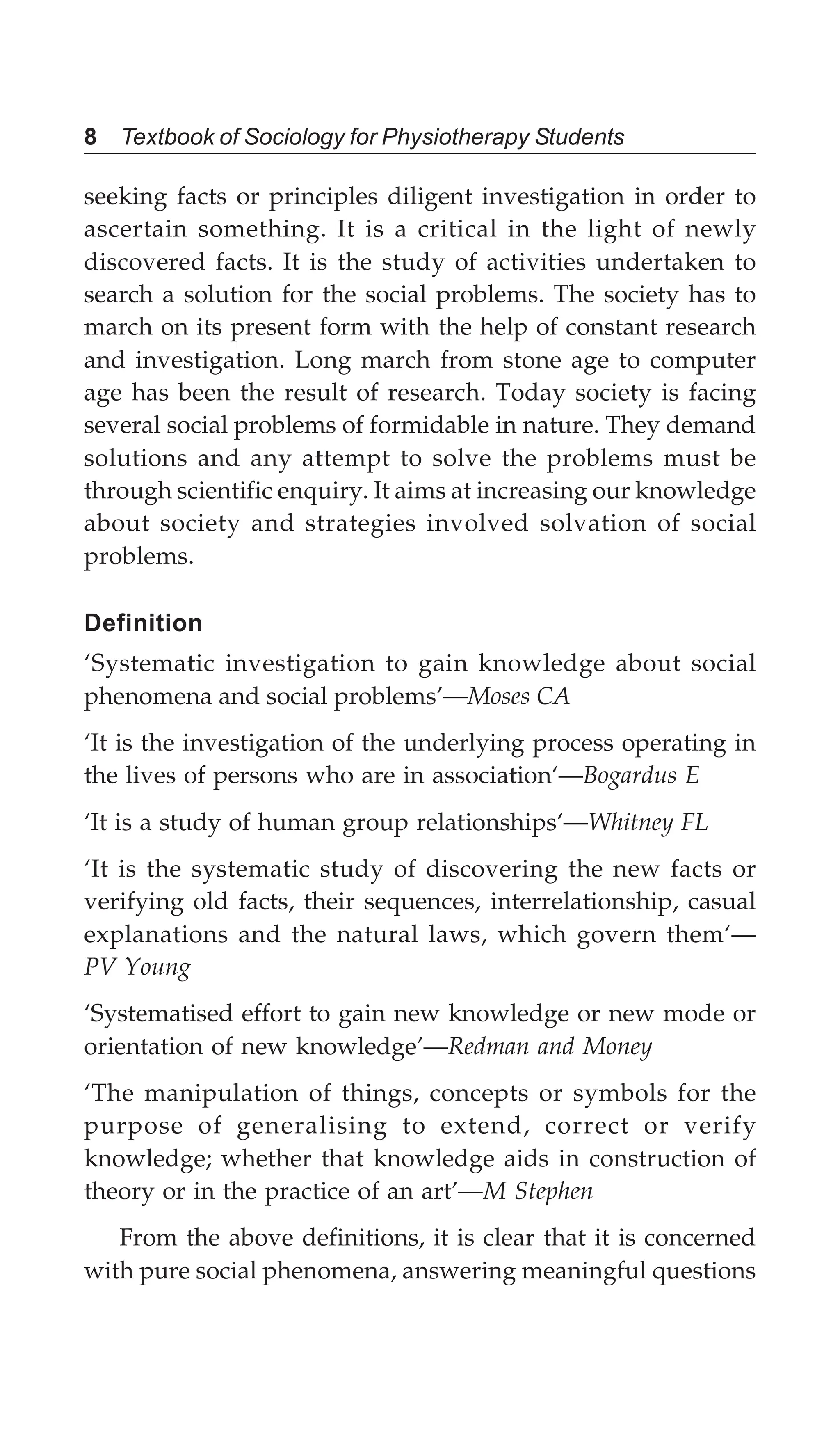8 Textbook of Sociology for Physiotherapy Students
seeking facts or principles diligent investigation in order to
ascertain something. It is a critical in the light of newly
discovered facts. It is the study of activities undertaken to
search a solution for the social problems. The society has to
march on its present form with the help of constant research
and investigation. Long march from stone age to computer
age has been the result of research. Today society is facing
several social problems of formidable in nature. They demand
solutions and any attempt to solve the problems must be
through scientific enquiry. It aims at increasing our knowledge
about society and strategies involved solvation of social
problems.
Definition
‘Systematic investigation to gain knowledge about social
phenomena and social problems’—Moses CA
‘It is the investigation of the underlying process operating in
the lives of persons who are in association‘—Bogardus E
‘It is a study of human group relationships‘—Whitney FL
‘It is the systematic study of discovering the new facts or
verifying old facts, their sequences, interrelationship, casual
explanations and the natural laws, which govern them‘—
PV Young
‘Systematised effort to gain new knowledge or new mode or
orientation of new knowledge’—Redman and Money
‘The manipulation of things, concepts or symbols for the
purpose of generalising to extend, correct or verify
knowledge; whether that knowledge aids in construction of
theory or in the practice of an art’—M Stephen
From the above definitions, it is clear that it is concerned
with pure social phenomena, answering meaningful questions
 