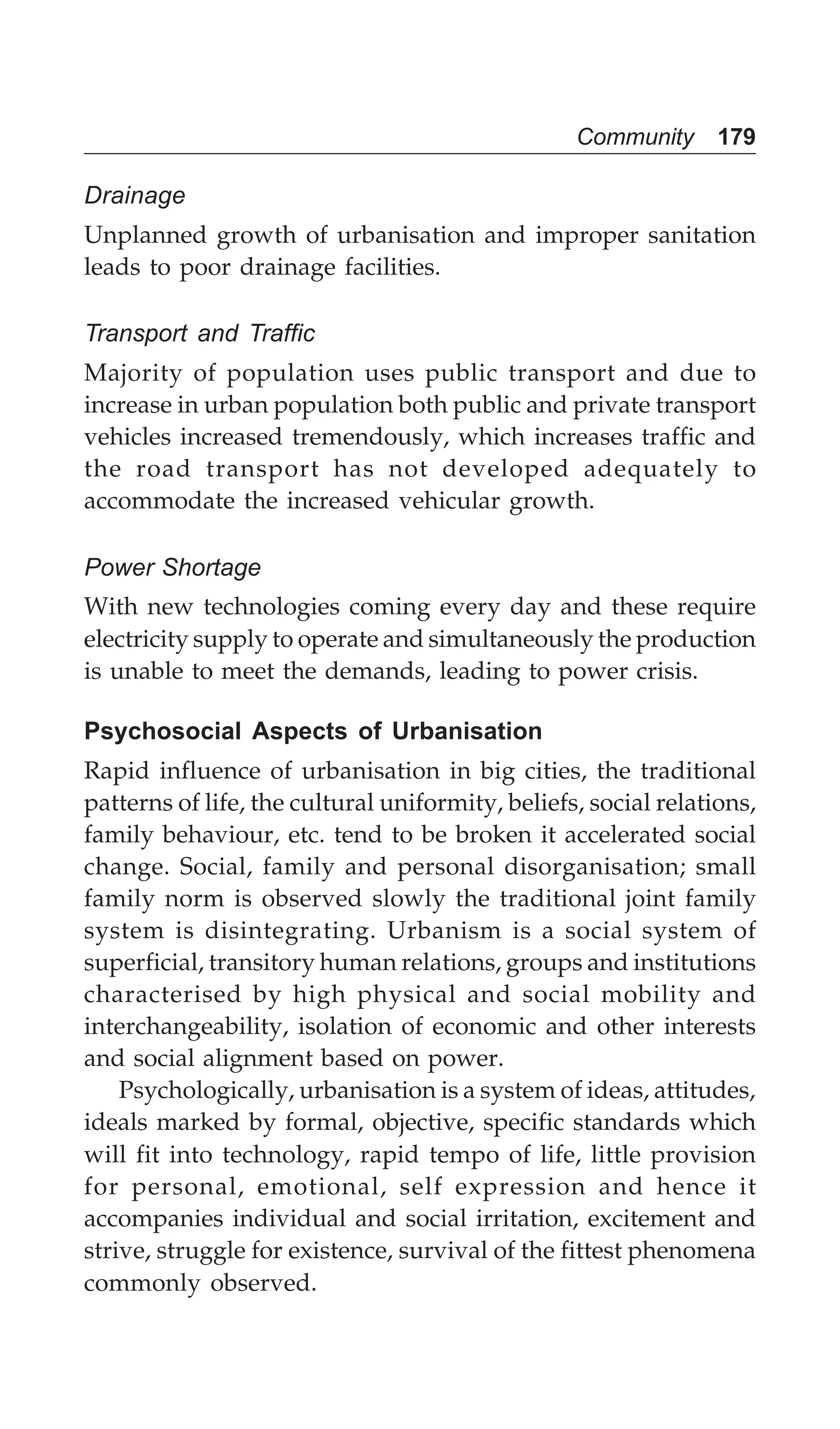 Community 179
Drainage
Unplanned growth of urbanisation and improper sanitation
leads to poor drainage facilities.
Transport and Traffic
Majority of population uses public transport and due to
increase in urban population both public and private transport
vehicles increased tremendously, which increases traffic and
the road transport has not developed adequately to
accommodate the increased vehicular growth.
Power Shortage
With new technologies coming every day and these require
electricity supply to operate and simultaneously the production
is unable to meet the demands, leading to power crisis.
Psychosocial Aspects of Urbanisation
Rapid influence of urbanisation in big cities, the traditional
patterns of life, the cultural uniformity, beliefs, social relations,
family behaviour, etc. tend to be broken it accelerated social
change. Social, family and personal disorganisation; small
family norm is observed slowly the traditional joint family
system is disintegrating. Urbanism is a social system of
superficial, transitory human relations, groups and institutions
characterised by high physical and social mobility and
interchangeability, isolation of economic and other interests
and social alignment based on power.
Psychologically, urbanisation is a system of ideas, attitudes,
ideals marked by formal, objective, specific standards which
will fit into technology, rapid tempo of life, little provision
for personal, emotional, self expression and hence it
accompanies individual and social irritation, excitement and
strive, struggle for existence, survival of the fittest phenomena
commonly observed.
 