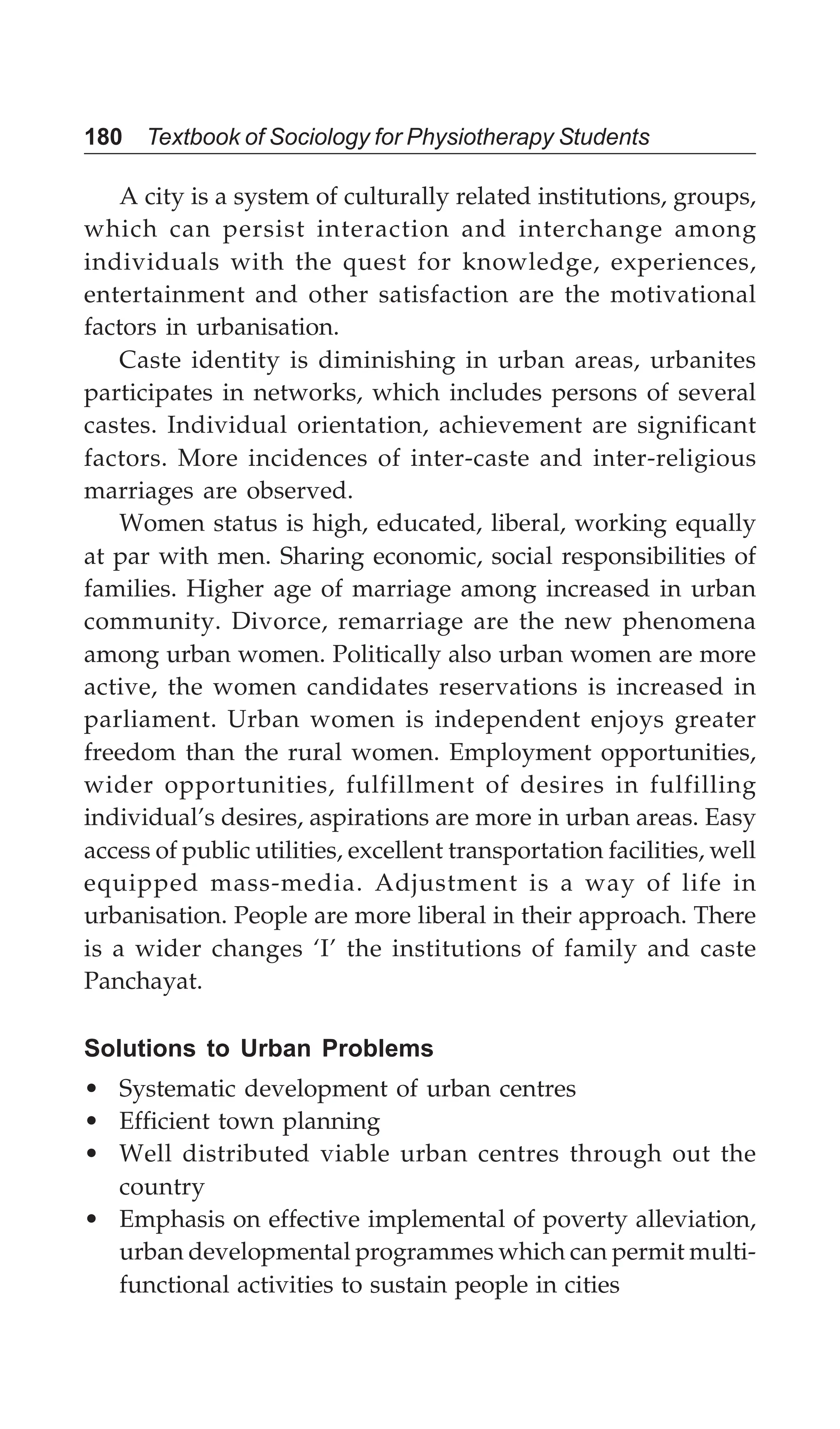 180 Textbook of Sociology for Physiotherapy Students
A city is a system of culturally related institutions, groups,
which can persist interaction and interchange among
individuals with the quest for knowledge, experiences,
entertainment and other satisfaction are the motivational
factors in urbanisation.
Caste identity is diminishing in urban areas, urbanites
participates in networks, which includes persons of several
castes. Individual orientation, achievement are significant
factors. More incidences of inter-caste and inter-religious
marriages are observed.
Women status is high, educated, liberal, working equally
at par with men. Sharing economic, social responsibilities of
families. Higher age of marriage among increased in urban
community. Divorce, remarriage are the new phenomena
among urban women. Politically also urban women are more
active, the women candidates reservations is increased in
parliament. Urban women is independent enjoys greater
freedom than the rural women. Employment opportunities,
wider opportunities, fulfillment of desires in fulfilling
individual’s desires, aspirations are more in urban areas. Easy
access of public utilities, excellent transportation facilities, well
equipped mass-media. Adjustment is a way of life in
urbanisation. People are more liberal in their approach. There
is a wider changes ‘I’ the institutions of family and caste
Panchayat.
Solutions to Urban Problems
• Systematic development of urban centres
• Efficient town planning
• Well distributed viable urban centres through out the
country
• Emphasis on effective implemental of poverty alleviation,
urban developmental programmes which can permit multi-
functional activities to sustain people in cities
 