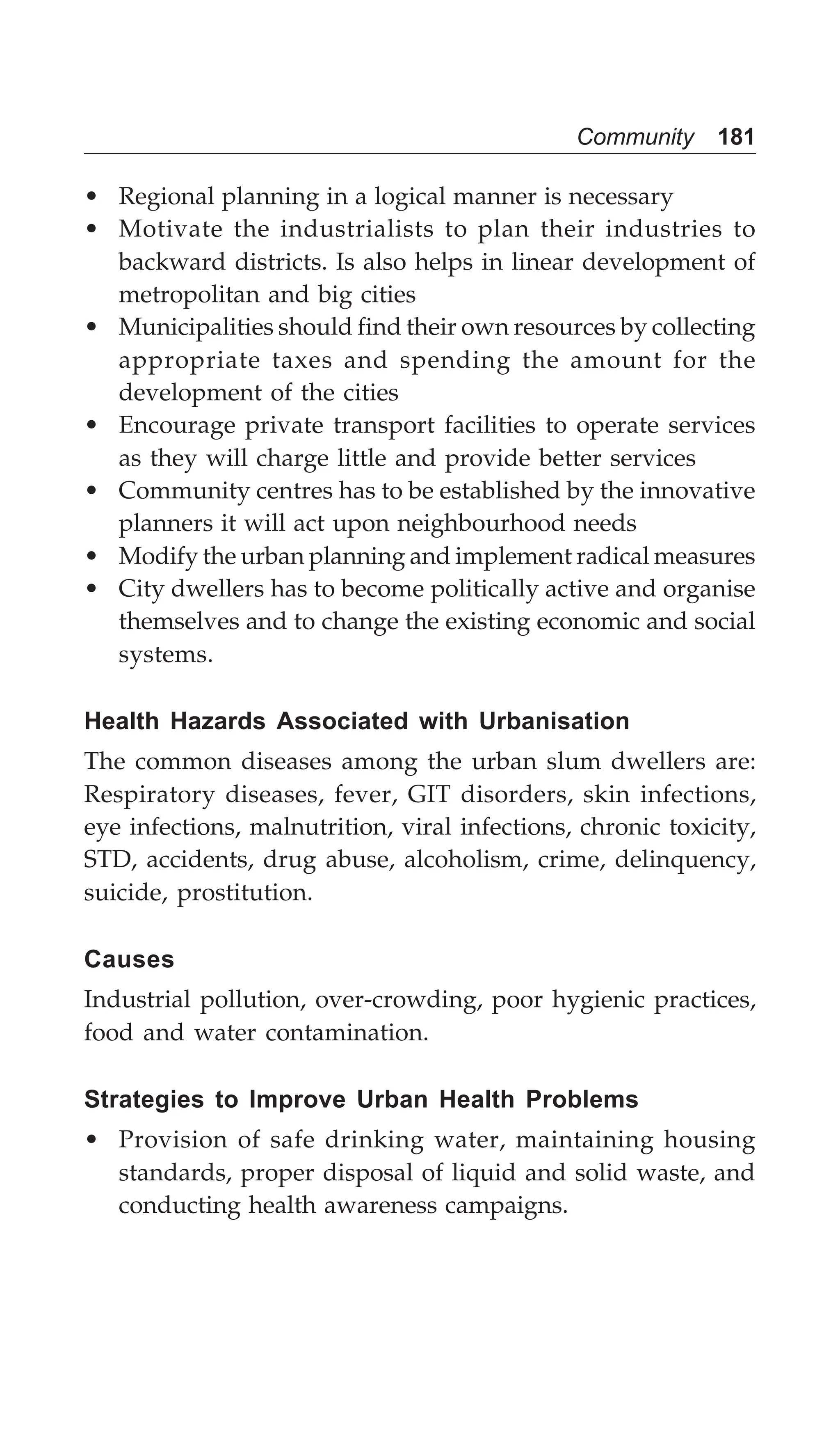 Community 181
• Regional planning in a logical manner is necessary
• Motivate the industrialists to plan their industries to
backward districts. Is also helps in linear development of
metropolitan and big cities
• Municipalities should find their own resources by collecting
appropriate taxes and spending the amount for the
development of the cities
• Encourage private transport facilities to operate services
as they will charge little and provide better services
• Community centres has to be established by the innovative
planners it will act upon neighbourhood needs
• Modify the urban planning and implement radical measures
• City dwellers has to become politically active and organise
themselves and to change the existing economic and social
systems.
Health Hazards Associated with Urbanisation
The common diseases among the urban slum dwellers are:
Respiratory diseases, fever, GIT disorders, skin infections,
eye infections, malnutrition, viral infections, chronic toxicity,
STD, accidents, drug abuse, alcoholism, crime, delinquency,
suicide, prostitution.
Causes
Industrial pollution, over-crowding, poor hygienic practices,
food and water contamination.
Strategies to Improve Urban Health Problems
• Provision of safe drinking water, maintaining housing
standards, proper disposal of liquid and solid waste, and
conducting health awareness campaigns.
 