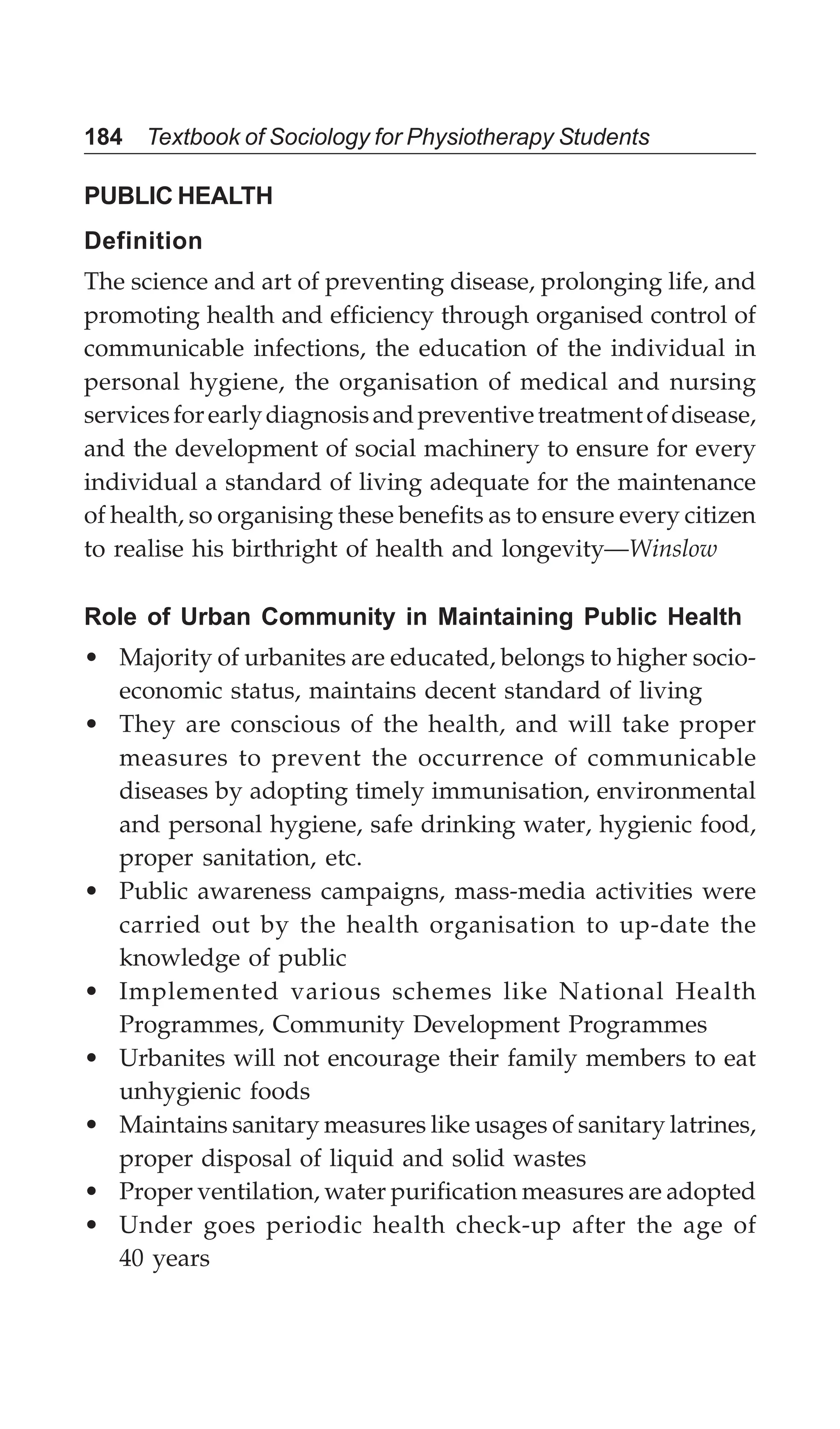 184 Textbook of Sociology for Physiotherapy Students
PUBLIC HEALTH
Definition
The science and art of preventing disease, prolonging life, and
promoting health and efficiency through organised control of
communicable infections, the education of the individual in
personal hygiene, the organisation of medical and nursing
servicesforearlydiagnosisandpreventivetreatmentofdisease,
and the development of social machinery to ensure for every
individual a standard of living adequate for the maintenance
of health, so organising these benefits as to ensure every citizen
to realise his birthright of health and longevity—Winslow
Role of Urban Community in Maintaining Public Health
• Majority of urbanites are educated, belongs to higher socio-
economic status, maintains decent standard of living
• They are conscious of the health, and will take proper
measures to prevent the occurrence of communicable
diseases by adopting timely immunisation, environmental
and personal hygiene, safe drinking water, hygienic food,
proper sanitation, etc.
• Public awareness campaigns, mass-media activities were
carried out by the health organisation to up-date the
knowledge of public
• Implemented various schemes like National Health
Programmes, Community Development Programmes
• Urbanites will not encourage their family members to eat
unhygienic foods
• Maintains sanitary measures like usages of sanitary latrines,
proper disposal of liquid and solid wastes
• Proper ventilation, water purification measures are adopted
• Under goes periodic health check-up after the age of
40 years
 