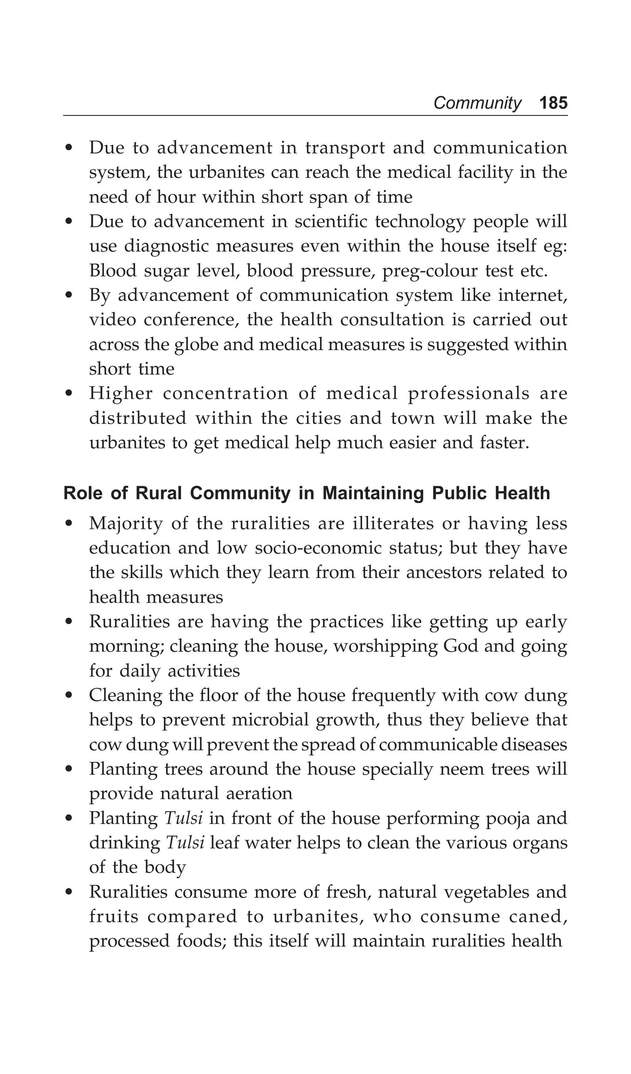 Community 185
• Due to advancement in transport and communication
system, the urbanites can reach the medical facility in the
need of hour within short span of time
• Due to advancement in scientific technology people will
use diagnostic measures even within the house itself eg:
Blood sugar level, blood pressure, preg-colour test etc.
• By advancement of communication system like internet,
video conference, the health consultation is carried out
across the globe and medical measures is suggested within
short time
• Higher concentration of medical professionals are
distributed within the cities and town will make the
urbanites to get medical help much easier and faster.
Role of Rural Community in Maintaining Public Health
• Majority of the ruralities are illiterates or having less
education and low socio-economic status; but they have
the skills which they learn from their ancestors related to
health measures
• Ruralities are having the practices like getting up early
morning; cleaning the house, worshipping God and going
for daily activities
• Cleaning the floor of the house frequently with cow dung
helps to prevent microbial growth, thus they believe that
cow dung will prevent the spread of communicable diseases
• Planting trees around the house specially neem trees will
provide natural aeration
• Planting Tulsi in front of the house performing pooja and
drinking Tulsi leaf water helps to clean the various organs
of the body
• Ruralities consume more of fresh, natural vegetables and
fruits compared to urbanites, who consume caned,
processed foods; this itself will maintain ruralities health
 