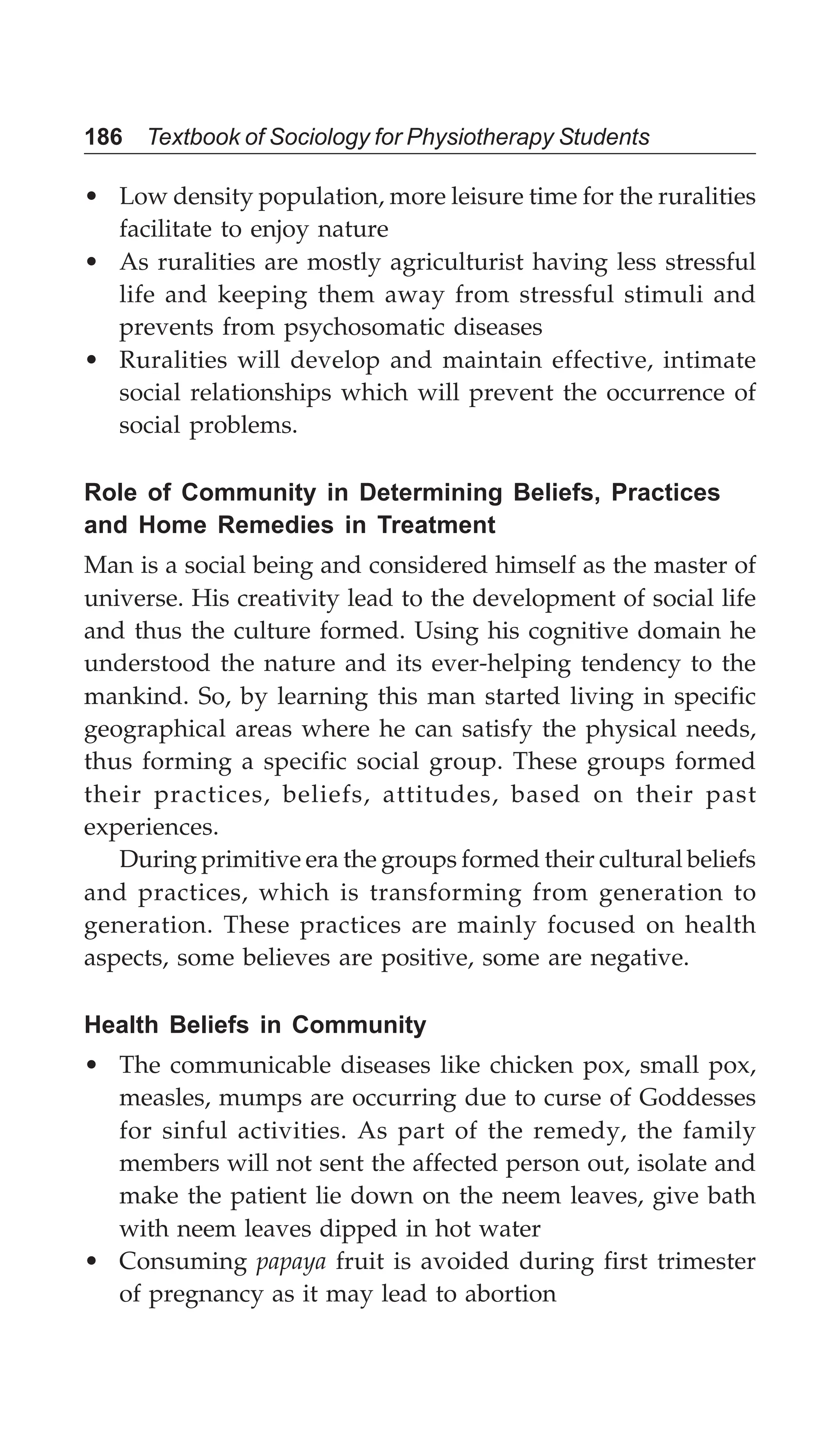 186 Textbook of Sociology for Physiotherapy Students
• Low density population, more leisure time for the ruralities
facilitate to enjoy nature
• As ruralities are mostly agriculturist having less stressful
life and keeping them away from stressful stimuli and
prevents from psychosomatic diseases
• Ruralities will develop and maintain effective, intimate
social relationships which will prevent the occurrence of
social problems.
Role of Community in Determining Beliefs, Practices
and Home Remedies in Treatment
Man is a social being and considered himself as the master of
universe. His creativity lead to the development of social life
and thus the culture formed. Using his cognitive domain he
understood the nature and its ever-helping tendency to the
mankind. So, by learning this man started living in specific
geographical areas where he can satisfy the physical needs,
thus forming a specific social group. These groups formed
their practices, beliefs, attitudes, based on their past
experiences.
During primitive era the groups formed their cultural beliefs
and practices, which is transforming from generation to
generation. These practices are mainly focused on health
aspects, some believes are positive, some are negative.
Health Beliefs in Community
• The communicable diseases like chicken pox, small pox,
measles, mumps are occurring due to curse of Goddesses
for sinful activities. As part of the remedy, the family
members will not sent the affected person out, isolate and
make the patient lie down on the neem leaves, give bath
with neem leaves dipped in hot water
• Consuming papaya fruit is avoided during first trimester
of pregnancy as it may lead to abortion
 
